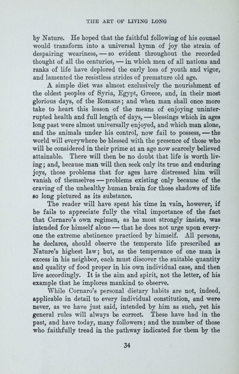 by Nature. He hoped that the faithful following of his counsel would transform into a universal hymn of joy the strain of despairing weariness, — so evident throughout the recorded thought of all the centuries, — in which men of all nations and ranks of life have deplored the early loss of youth and vigor, and lamented the resistless strides of premature old age. A simple diet was almost exclusively the nourishment of the oldest peoples of Syria, Egypt, Greece, and, in their most glorious days, of the Romans; and when man shall once more take to heart this lesson of the means of enjoying uninter- rupted health and full length of days, — blessings which in ages long past were almost universally enjoyed, and which man alone, and the animals under his control, now fail to possess, — the world will everywhere be blessed with the presence of those who will be considered in their prime at an age now scarcely believed attainable. There will then be no doubt that life is worth liv- ing ; and, because man will then seek only its true and enduring joys, those problems that for ages have distressed him will vanish of themselves — problems existing only because of the craving of the unhealthy human brain for those shadows of life so long pictured as its substance. The reader will have spent his time in vain, however, if he fails to appreciate fully the vital importance of the fact that Cornaro’s own regimen, as he most strongly insists, was intended for himself alone — that he does not urge upon every- one the extreme abstinence practiced by himself. All persons, he declares, should observe the temperate life prescribed as Nature’s highest law; but, as the temperance of one man is excess in his neighbor, each must discover the suitable quantity and quality of food proper in his own individual case, and then live accordingly. It is the aim and spirit, not the letter, of his example that he implores mankind to observe. While Cornaro’s personal dietary habits are not, indeed, applicable in detail to every individual constitution, and were never, as we have just said, intended by him as such, yet his general rules will always be correct. These have had in the past, and have today, many followers; and the number of those who faithfully tread in the pathway indicated for them by the
