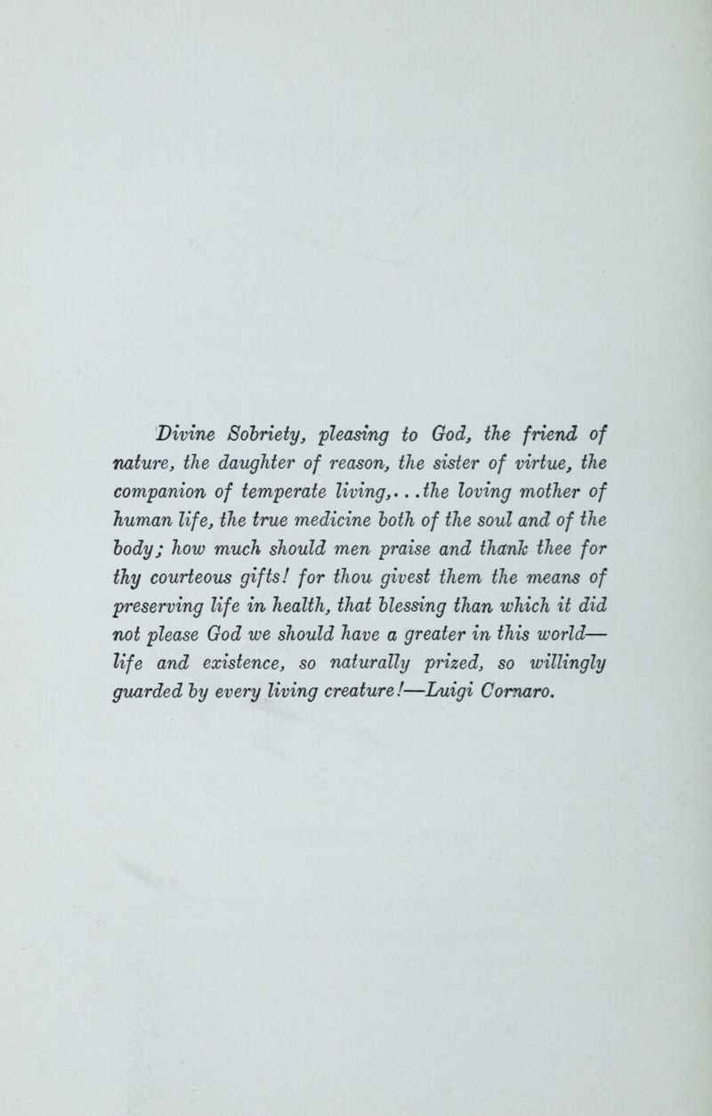 Divine Sobriety, pleasing to God, the friend of nature, the daughter of reason, the sister of virtue, the companion of temperate living,.. .the loving mother of human life, the true medicine both of the soul and of the body; how much should men praise and thank thee for thy courteous gifts! for thou givest them the means of preserving life in health, that blessing than which it did not please God we should have a greater in this world— life and existence, so naturally pnzed, so willingly guarded by every living creature!—Luigi Comaro.