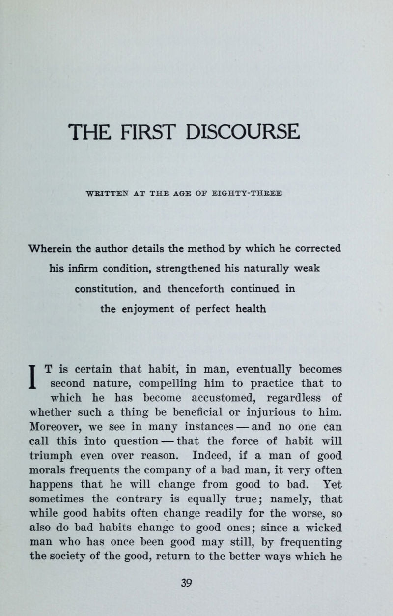 THE FIRST DISCOURSE WRITTEN AT THE AGE OF EIGHTY-THREE Wherein the author details the method by which he corrected his infirm condition, strengthened his naturally weak constitution, and thenceforth continued in the enjoyment of perfect health IT is certain that habit, in man, eventually becomes second nature, compelling him to practice that to which he has become accustomed, regardless of whether such a thing be beneficial or injurious to him. Moreover, we see in many instances — and no one can call this into question — that the force of habit will triumph even over reason. Indeed, if a man of good morals frequents the company of a bad man, it very often happens that he will change from good to bad. Yet sometimes the contrary is equally true; namely, that while good habits often change readily for the worse, so also do bad habits change to good ones; since a wicked man who has once been good may still, by frequenting the society of the good, return to the better ways which he