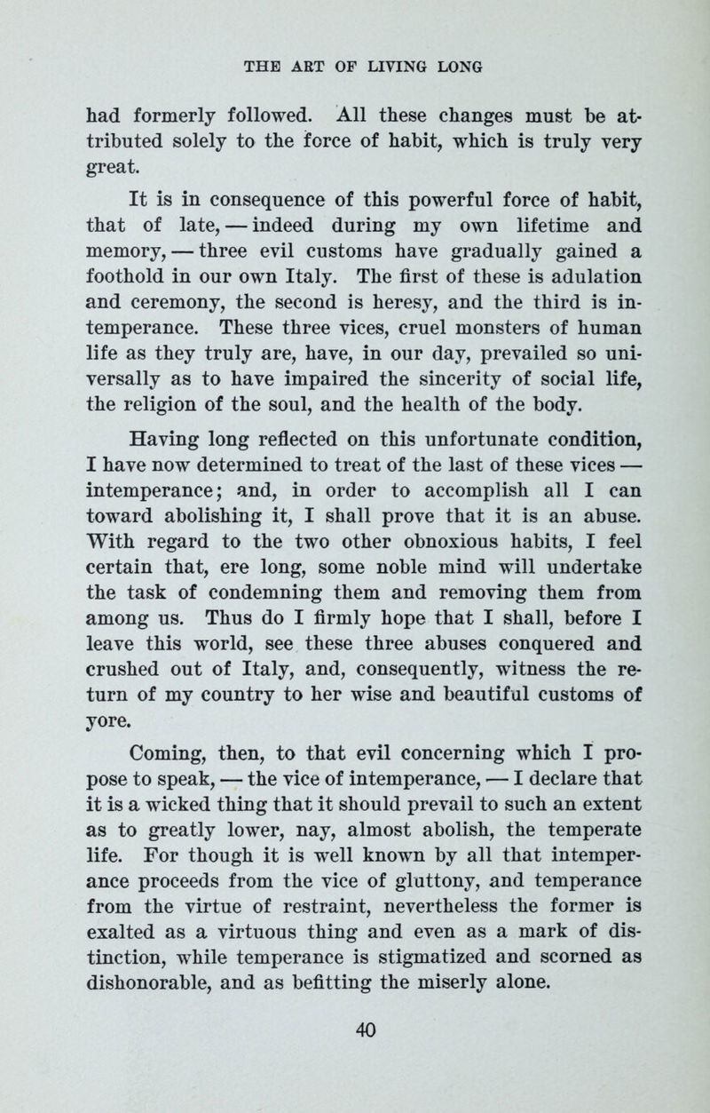 had formerly followed. All these changes must be at- tributed solely to the force of habit, which is truly very great. It is in consequence of this powerful force of habit, that of late, — indeed during my own lifetime and memory, — three evil customs have gradually gained a foothold in our own Italy. The first of these is adulation and ceremony, the second is heresy, and the third is in- temperance. These three vices, cruel monsters of human life as they truly are, have, in our day, prevailed so uni- versally as to have impaired the sincerity of social life, the religion of the soul, and the health of the body. Having long reflected on this unfortunate condition, I have now determined to treat of the last of these vices — intemperance; and, in order to accomplish all I can toward abolishing it, I shall prove that it is an abuse. With regard to the two other obnoxious habits, I feel certain that, ere long, some noble mind will undertake the task of condemning them and removing them from among us. Thus do I firmly hope that I shall, before I leave this world, see these three abuses conquered and crushed out of Italy, and, consequently, witness the re- turn of my country to her wise and beautiful customs of yore. Coming, then, to that evil concerning which I pro- pose to speak, — the vice of intemperance, -— I declare that it is a wicked thing that it should prevail to such an extent as to greatly lower, nay, almost abolish, the temperate life. For though it is well known by all that intemper- ance proceeds from the vice of gluttony, and temperance from the virtue of restraint, nevertheless the former is exalted as a virtuous thing and even as a mark of dis- tinction, while temperance is stigmatized and scorned as dishonorable, and as befitting the miserly alone.