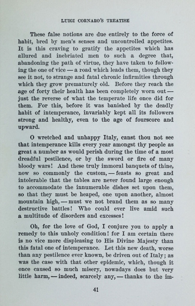 These false notions are due entirely to the force of habit, bred by men’s senses and uncontrolled appetites. It is this craving to gratify the appetites which has allured and inebriated men to such a degree that, abandoning the path of virtue, they have taken to follow- ing the one of vice — a road which leads them, though they see it not, to strange and fatal chronic infirmities through which they grow prematurely old. Before they reach the age of forty their health has been completely w^orn out — just the reverse of what the temperate life once did for them. For this, before it was banished by the deadly habit of intemperance, invariably kept all its followers strong and healthy, even to the age of fourscore and upward. 0 wretched and unhappy Italy, canst thou not see that intemperance kills every year amongst thy people as great a number as would perish during the time of a most dreadful pestilence, or by the sword or fire of many bloody wars! And these truly immoral banquets of thine, now so commonly the custom, — feasts so great and intolerable that the tables are never found large enough to accommodate the innumerable dishes set upon them, so that they must be heaped, one upon another, almost mountain high, — must wre not brand them as so many destructive battles! Who could ever live amid such a multitude of disorders and excesses! Oh, for the love of God, I conjure you to apply a remedy to this unholy condition! for I am certain there is no vice more displeasing to His Divine Majesty than this fatal one of intemperance. Let this new death, worse than any pestilence ever known, be driven out of Italy; as was the case with that other epidemic, which, though it once caused so much misery, nowadays does but very little harm, — indeed, scarcely any, — thanks to the im-