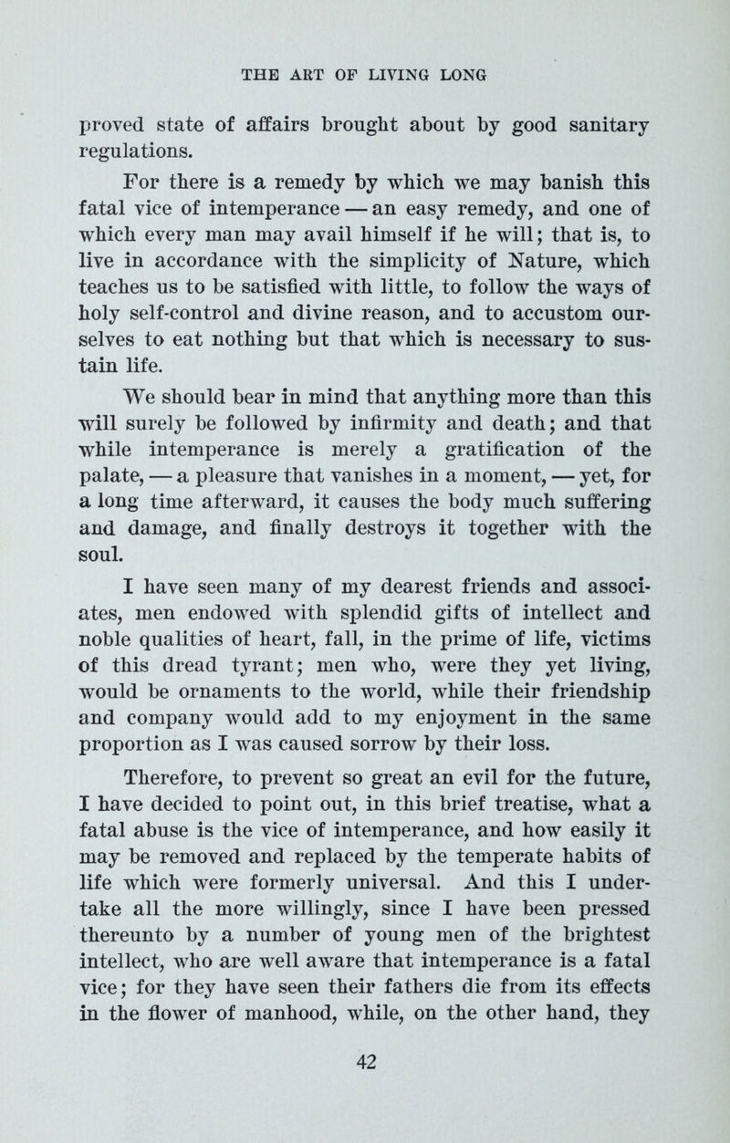 proved state of affairs brought about by good sanitary regulations. For there is a remedy by which we may banish this fatal vice of intemperancean easy remedy, and one of which every man may avail himself if he will; that is, to live in accordance with the simplicity of Nature, which teaches us to be satisfied with little, to follow the ways of holy self-control and divine reason, and to accustom our- selves to eat nothing but that which is necessary to sus- tain life. We should bear in mind that anything more than this will surely be followed by infirmity and death; and that while intemperance is merely a gratification of the palate, — a pleasure that vanishes in a moment, — yet, for a long time afterward, it causes the body much suffering and damage, and finally destroys it together with the soul. I have seen many of my dearest friends and associ- ates, men endowed with splendid gifts of intellect and noble qualities of heart, fall, in the prime of life, victims of this dread tyrant; men who, were they yet living, would be ornaments to the world, while their friendship and company would add to my enjoyment in the same proportion as I was caused sorrow by their loss. Therefore, to prevent so great an evil for the future, I have decided to point out, in this brief treatise, what a fatal abuse is the vice of intemperance, and how easily it may be removed and replaced by the temperate habits of life which were formerly universal. And this I under- take all the more willingly, since I have been pressed thereunto by a number of young men of the brightest intellect, who are well aware that intemperance is a fatal vice; for they have seen their fathers die from its effects in the flower of manhood, while, on the other hand, they