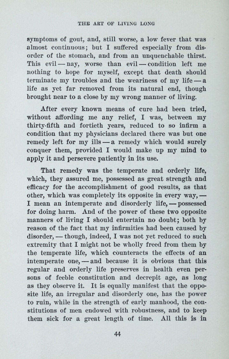 symptoms of gout, and, still worse, a low fever that was almost continuous; but I suffered especially from dis- order of the stomach, and from an unquenchable thirst. This evil—nay, worse than evil — condition left me nothing to hope for myself, except that death should terminate my troubles and the weariness of my life — a life as yet far removed from its natural end, though brought near to a close by my wrong manner of living. After every known means of cure had been tried, without affording me any relief, I was, between my thirty-fifth and fortieth years, reduced to so infirm a condition that my physicians declared there was but one remedy left for my ills — a remedy which would surely conquer them, provided I would make up my mind to apply it and persevere patiently in its use. That remedy was the temperate and orderly life, which, they assured me, possessed as great strength and efficacy for the accomplishment of good results, as that other, which was completely its opposite in every way, — I mean an intemperate and disorderly life, — possessed for doing harm. And of the power of these two opposite manners of living I should entertain no doubt; both by reason of the fact that my infirmities had been caused by disorder, — though, indeed, I was not yet reduced to such extremity that I might not be wholly freed from them by the temperate life, which counteracts the effects of an intemperate one, — and because it is obvious that this regular and orderly life preserves in health even per- sons of feeble constitution and decrepit age, as long as they observe it. It is equally manifest that the oppo- site life, an irregular and disorderly one, has the power to ruin, while in the strength of early manhood, the con- stitutions of men endowed with robustness, and to keep them sick for a great length of time. All this is in