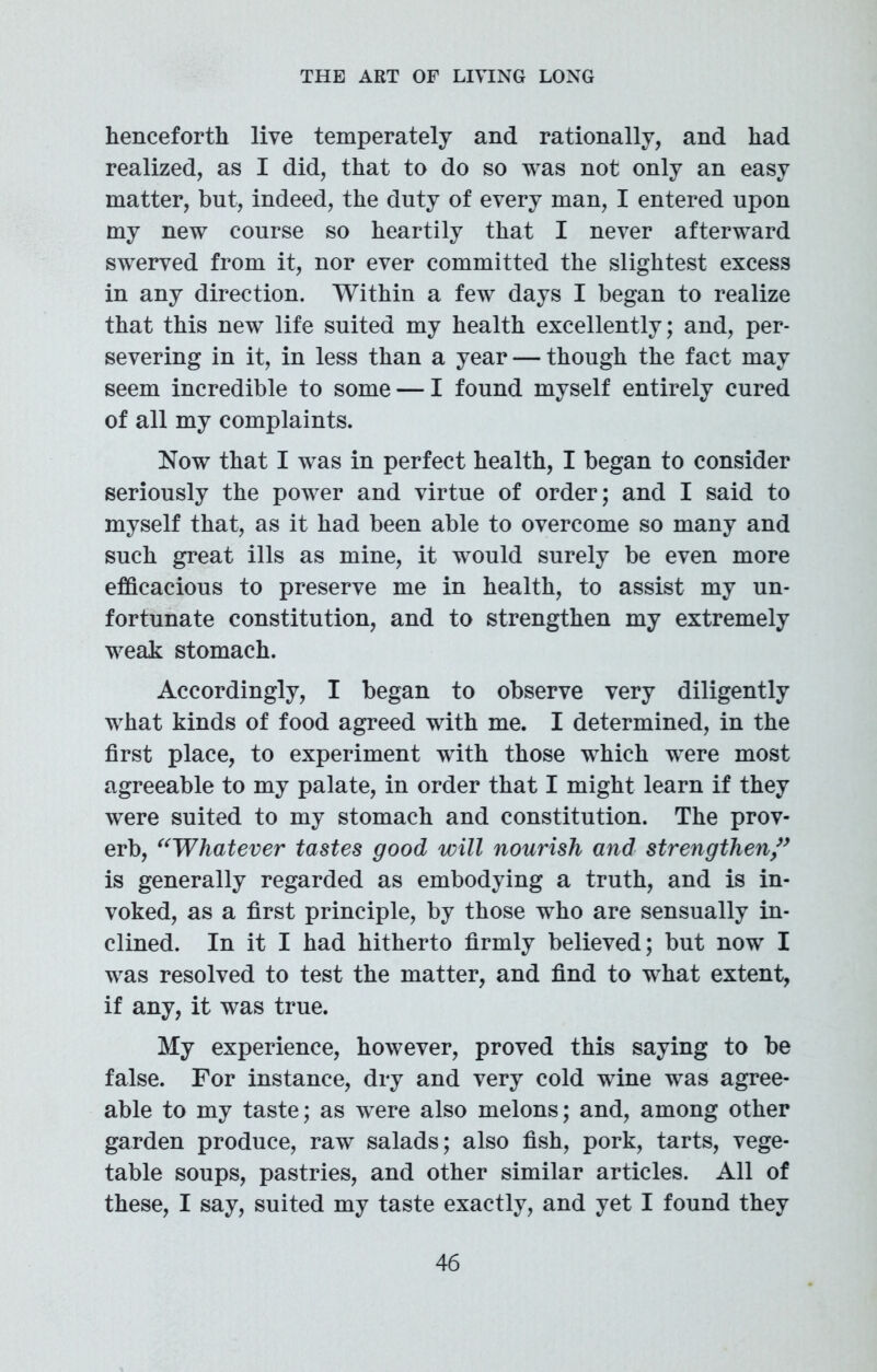 henceforth live temperately and rationally, and had realized, as I did, that to do so was not only an easy matter, but, indeed, the duty of every man, I entered upon my new course so heartily that I never afterward swerved from it, nor ever committed the slightest excess in any direction. Within a few days I began to realize that this new life suited my health excellently; and, per- severing in it, in less than a year — though the fact may seem incredible to some — I found myself entirely cured of all my complaints. Now that I was in perfect health, I began to consider seriously the power and virtue of order; and I said to myself that, as it had been able to overcome so many and such great ills as mine, it would surely be even more efficacious to preserve me in health, to assist my un- fortunate constitution, and to strengthen my extremely weak stomach. Accordingly, I began to observe very diligently what kinds of food agreed with me. I determined, in the first place, to experiment with those which were most agreeable to my palate, in order that I might learn if they were suited to my stomach and constitution. The prov- erb, “Whatever tastes good will nourish and strengthen ” is generally regarded as embodying a truth, and is in- voked, as a first principle, by those who are sensually in- clined. In it I had hitherto firmly believed; but now I was resolved to test the matter, and find to what extent, if any, it was true. My experience, however, proved this saying to be false. For instance, dry and very cold wine was agree- able to my taste; as were also melons; and, among other garden produce, raw salads; also fish, pork, tarts, vege- table soups, pastries, and other similar articles. All of these, I say, suited my taste exactly, and yet I found they