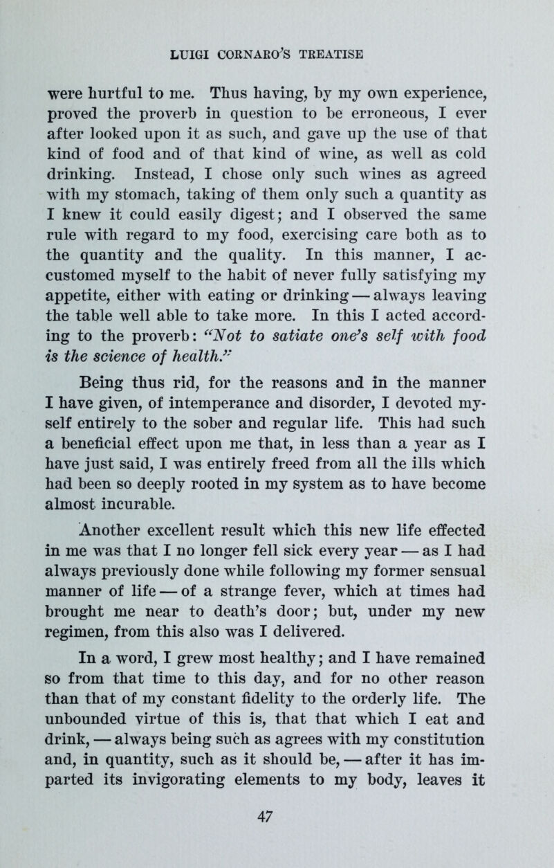 were hurtful to me. Thus having, by my own experience, proved the proverb in question to be erroneous, I ever after looked upon it as such, and gave up the use of that kind of food and of that kind of wine, as well as cold drinking. Instead, I chose only such wines as agreed with my stomach, taking of them only such a quantity as I knew it could easily digest; and I observed the same rule with regard to my food, exercising care both as to the quantity and the quality. In this manner, I ac- customed myself to the habit of never fully satisfying my appetite, either with eating or drinking — always leaving the table well able to take more. In this I acted accord- ing to the proverb: “Not to satiate one’s self with food is the science of health/' Being thus rid, for the reasons and in the manner I have given, of intemperance and disorder, I devoted my- self entirely to the sober and regular life. This had such a beneficial effect upon me that, in less than a year as I have just said, I was entirely freed from all the ills which had been so deeply rooted in my system as to have become almost incurable. Another excellent result which this new life effected in me was that I no longer fell sick every year — as I had always previously done while following my former sensual manner of life — of a strange fever, which at times had brought me near to death’s door; but, under my new regimen, from this also was I delivered. In a word, I grew most healthy; and I have remained so from that time to this day, and for no other reason than that of my constant fidelity to the orderly life. The unbounded virtue of this is, that that which I eat and drink, — always being such as agrees with my constitution and, in quantity, such as it should be, — after it has im- parted its invigorating elements to my body, leaves it 4 7