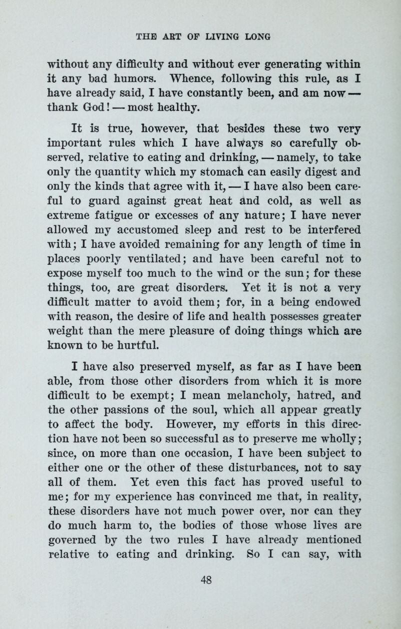 without any difficulty and without ever generating within it any bad humors. Whence, following this rule, as I have already said, I have constantly been, and am now — thank God! — most healthy. It is true, however, that besides these two very important rules which I have always so carefully ob- served, relative to eating and drinking, — namely, to take only the quantity which my stomach can easily digest and only the kinds that agree with it, — I have also been care- ful to guard against great heat and cold, as well as extreme fatigue or excesses of any nature; I have never allowed my accustomed sleep and rest to be interfered with; I have avoided remaining for any length of time in places poorly ventilated; and have been careful not to expose myself too much to the wind or the sun; for these things, too, are great disorders. Yet it is not a very difficult matter to avoid them; for, in a being endowed with reason, the desire of life and health possesses greater weight than the mere pleasure of doing things which are known to be hurtful. I have also preserved myself, as far as I have been able, from those other disorders from which it is more difficult to be exempt; I mean melancholy, hatred, and the other passions of the soul, which all appear greatly to affect the body. However, my efforts in this direc- tion have not been so successful as to preserve me wholly; since, on more than one occasion, I have been subject to either one or the other of these disturbances, not to say all of them. Yet even this fact has proved useful to me; for my experience has convinced me that, in reality, these disorders have not much power over, nor can they do much harm to, the bodies of those whose lives are governed by the two rules I have already mentioned relative to eating and drinking. So I can say, with
