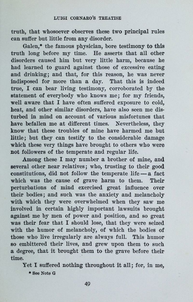 truth, that whosoever observes these two principal rules can suffer but little from any disorder. Galen,* the famous physician, bore testimony to this truth long before my time. He asserts that all other disorders caused him but very little harm, because he had learned to guard against those of excessive eating and drinking; and that, for this reason, he was never indisposed for more than a day. That this is indeed true, I can bear living testimony, corroborated by the statement of everybody who knows me; for my friends, well aware that I have often suffered exposure to cold, heat, and other similar disorders, have also seen me dis- turbed in mind on account of various misfortunes that have befallen me at different times. Nevertheless, they know that these troubles of mine have harmed me but little; but they can testify to the considerable damage which these very things have brought to others who were not followers of the temperate and regular life. Among these I may number a brother of mine, and several other near relatives; who, trusting to their good constitutions, did not follow the temperate life — a fact which was the cause of grave harm to them. Their perturbations of mind exercised great influence over their bodies; and such was the anxiety and melancholy with which they were overwhelmed when they saw me involved in certain highly important lawsuits brought against me by men of power and position, and so great was their fear that I should lose, that they were seized with the humor of melancholy, of which the bodies of those who live irregularly are always full. This humor so embittered their lives, and grew upon them to such a degree, that it brought them to the grave before their time. Yet I suffered nothing throughout it all; for, in me, * See Note G