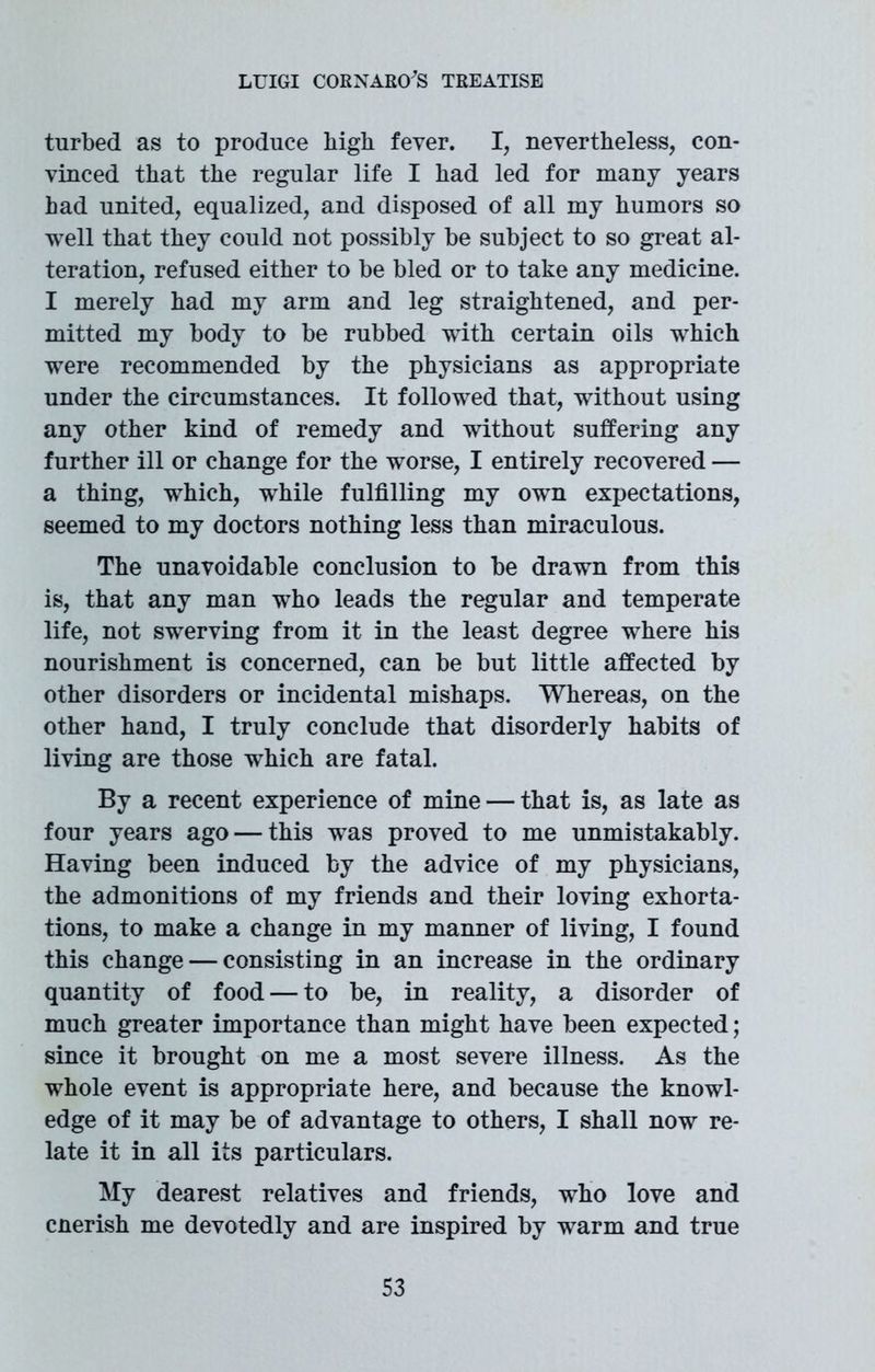 turbed as to produce high fever. I, nevertheless, con- vinced that the regular life I had led for many years had united, equalized, and disposed of all my humors so well that they could not possibly be subject to so great al- teration, refused either to be bled or to take any medicine. I merely had my arm and leg straightened, and per- mitted my body to be rubbed with certain oils which were recommended by the physicians as appropriate under the circumstances. It followed that, without using any other kind of remedy and without suffering any further ill or change for the worse, I entirely recovered — a thing, wThich, while fulfilling my owrn expectations, seemed to my doctors nothing less than miraculous. The unavoidable conclusion to be drawn from this is, that any man who leads the regular and temperate life, not swerving from it in the least degree where his nourishment is concerned, can be but little affected by other disorders or incidental mishaps. Whereas, on the other hand, I truly conclude that disorderly habits of living are those wThich are fatal. By a recent experience of mine — that is, as late as four years ago — this wTas proved to me unmistakably. Having been induced by the advice of my physicians, the admonitions of my friends and their loving exhorta- tions, to make a change in my manner of living, I found this change — consisting in an increase in the ordinary quantity of food — to be, in reality, a disorder of much greater importance than might have been expected; since it brought on me a most severe illness. As the wThole event is appropriate here, and because the knowl- edge of it may be of advantage to others, I shall now re- late it in all its particulars. My dearest relatives and friends, who love and cnerish me devotedly and are inspired by wTarm and true