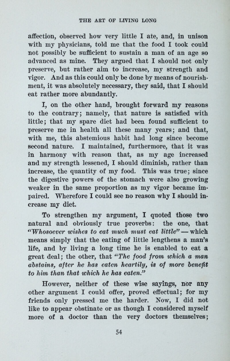 affection, observed how very little I ate, and, in unison with my physicians, told me that the food I took could not possibly be sufficient to sustain a man of an age so advanced as mine. They argued that I should not only preserve, but rather aim to increase, my strength and vigor. And as this could only be done by means of nourish- ment, it was absolutely necessary, they said, that I should eat rather more abundantly. I, on the other hand, brought forward my reasons to the contrary; namely, that nature is satisfied with little; that my spare diet had been found sufficient to preserve me in health all these many years; and that, with me, this abstemious habit had long since become second nature. I maintained, furthermore, that it was in harmony with reason that, as my age increased and my strength lessened, I should diminish, rather than increase, the quantity of my food. This was true; since the digestive powers of the stomach were also growing weaker in the same proportion as my vigor became im- paired. Wherefore I could see no reason why I should in- crease my diet. To strengthen my argument, I quoted those two natural and obviously true proverbs: the one, that “Whosoever wishes to eat much must eat little” — which means simply that the eating of little lengthens a man’s life, and by living a long time he is enabled to eat a great deal; the other, that “The food from which a man abstains, after he has eaten heartily, is of more benefit to him than that which he has eaten.” However, neither of these wise sayings, nor any other argument I could offer, proved effectual; for my friends only pressed me the harder. Now, I did not like to appear obstinate or as though I considered myself more of a doctor than the very doctors themselves;