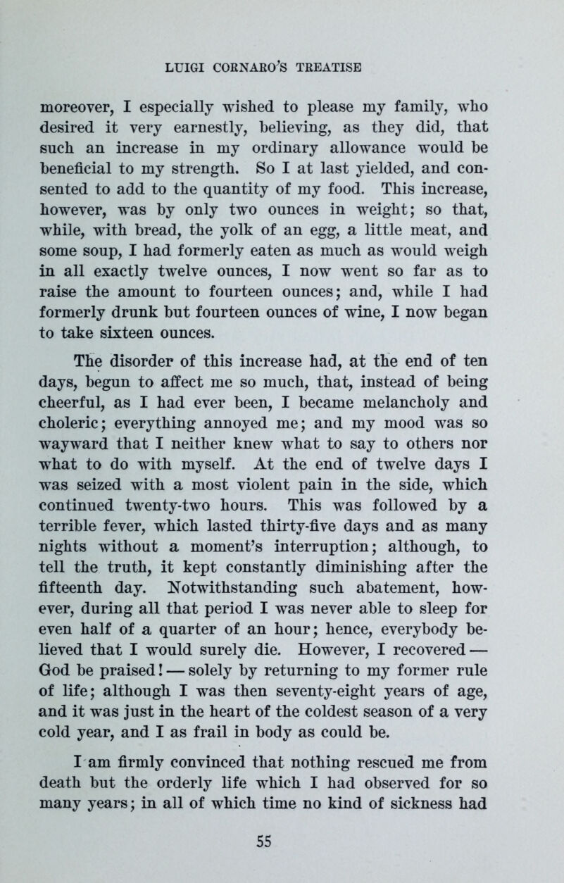 moreover, I especially wished to please my family, who desired it very earnestly, believing, as they did, that such an increase in my ordinary allowance would be beneficial to my strength. So I at last yielded, and con- sented to add to the quantity of my food. This increase, however, was by only two ounces in weight; so that, while, with bread, the yolk of an egg, a little meat, and some soup, I had formerly eaten as much as would weigh in all exactly twelve ounces, I now went so far as to raise the amount to fourteen ounces; and, while I had formerly drunk but fourteen ounces of wine, I now began to take sixteen ounces. The disorder of this increase had, at the end of ten days, begun to affect me so much, that, instead of being cheerful, as I had ever been, I became melancholy and choleric; everything annoyed me; and my mood was so wayward that I neither knew what to say to others nor what to do with myself. At the end of twelve days I was seized with a most violent pain in the side, which continued twenty-two hours. This was followed by a terrible fever, which lasted thirty-five days and as many nights without a moment’s interruption; although, to tell the truth, it kept constantly diminishing after the fifteenth day. Notwithstanding such abatement, how- ever, during all that period I was never able to sleep for even half of a quarter of an hour; hence, everybody be- lieved that I would surely die. However, I recovered — God be praised! — solely by returning to my former rule of life; although I was then seventy-eight years of age, and it was just in the heart of the coldest season of a very cold year, and I as frail in body as could be. I am firmly convinced that nothing rescued me from death but the orderly life which I had observed for so many years; in all of which time no kind of sickness had