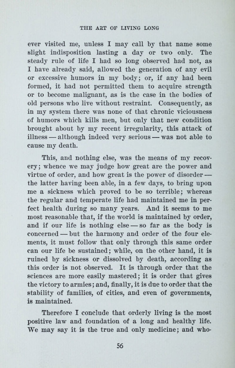ever visited me, unless I may call by that name some slight indisposition lasting a day or two only. The steady rule of life I had so long observed had not, as I have already said, allowed the generation of any evil or excessive humors in my body; or, if any had been formed, it had not permitted them to acquire strength or to become malignant, as is the case in the bodies of old persons who live without restraint. Consequently, as in my system there was none of that chronic viciousness of humors which kills men, but only that new condition brought about by my recent irregularity, this attack of illness — although indeed very serious — was not able to cause my death. This, and nothing else, was the means of my recov- ery; whence we may judge how great are the power and virtue of order, and how great is the power of disorder — the latter having been able, in a few days, to bring upon me a sickness which proved to be so terrible; whereas the regular and temperate life had maintained me in per- fect health during so many years. And it seems to me most reasonable that, if the world is maintained by order, and if our life is nothing else — so far as the body is concerned — but the harmony and order of the four ele- ments, it must follow that only through this same order can our life be sustained; while, on the other hand, it is ruined by sickness or dissolved by death, according as this order is not observed. It is through order that the sciences are more easily mastered; it is order that gives the victory to armies; and, finally, it is due to order that the stability of families, of cities, and even of governments, is maintained. Therefore I conclude that orderly living is the most positive law and foundation of a long and healthy life. We may say it is the true and only medicine; and who-