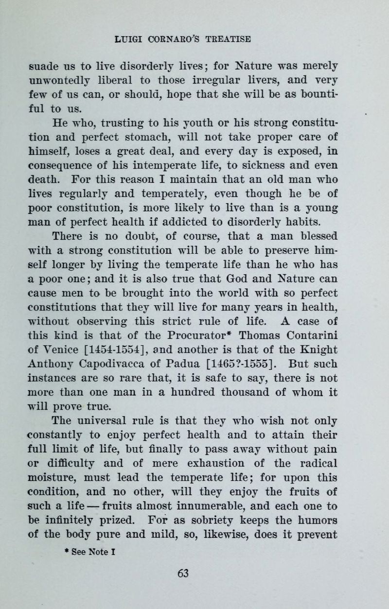 suade us to live disorderly lives; for Nature was merely unwontedly liberal to those irregular livers, and very few of us can, or should, hope that she will be as bounti- ful to us. He who, trusting to his youth or his strong constitu- tion and perfect stomach, will not take proper care of himself, loses a great deal, and every day is exposed, in consequence of his intemperate life, to sickness and even death. For this reason I maintain that an old man who lives regularly and temperately, even though he be of poor constitution, is more likely to live than is a young man of perfect health if addicted to disorderly habits. There is no doubt, of course, that a man blessed with a strong constitution will be able to preserve him- self longer by living the temperate life than he who has a poor one; and it is also true that God and Nature can cause men to be brought into the world with so perfect constitutions that they will live for many years in health, without observing this strict rule of life. A case of this kind is that of the Procurator* Thomas Contarini of Venice [1454-1554], and another is that of the Knight Anthony Capodivacca of Padua [14657-1555]. But such instances are so rare that, it is safe to say, there is not more than one man in a hundred thousand of whom it will prove true. The universal rule is that they who wish not only constantly to enjoy perfect health and to attain their full limit of life, but finally to pass away without pain or difficulty and of mere exhaustion of the radical moisture, must lead the temperate life; for upon this condition, and no other, will they enjoy the fruits of such a life — fruits almost innumerable, and each one to be infinitely prized. For as sobriety keeps the humors of the body pure and mild, so, likewise, does it prevent * See Note I