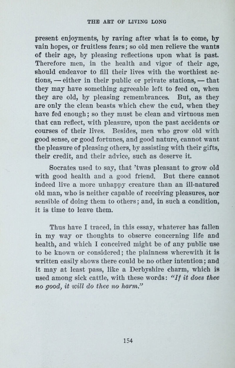 present enjoyments, by raving after what is to come, by vain hopes, or fruitless fears; so old men relieve the wants of their age, by pleasing reflections upon what is past. Therefore men, in the health and vigor of their age, should endeavor to fill their lives with the worthiest ac- tions, — either in their public or private stations, — that they may have something agreeable left to feed on, when they are old, by pleasing remembrances. But, as they are only the clean beasts which chew the cud, when they have fed enough; so they must be clean and virtuous men that can reflect, with pleasure, upon the past accidents or courses of their lives. Besides, men who grow old with good sense, or good fortunes, and good nature, cannot want the pleasure of pleasing others, by assisting with their gifts, their credit, and their advice, such as deserve it. Socrates used to say, that ’twas pleasant to grow old with good health and a good friend. But there cannot indeed live a more unhappy creature than an ill-natured old man, who is neither capable of receiving pleasures, nor sensible of doing them to others; and, in such a condition, it is time to leave them. Thus have I traced, in this essay, whatever has fallen in my way or thoughts to observe concerning life and health, and which I conceived might be of any public use to be known or considered; the plainness wherewith it is written easily shows there could be no other intention; and it may at least pass, like a Derbyshire charm, which is used among sick cattle, with these words: “If it does thee no good, it will do thee no harm”