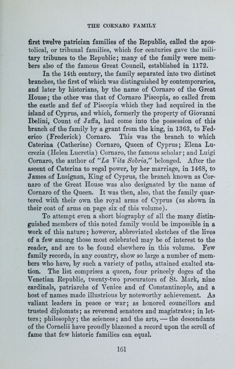 first twelve patrician families of the Republic, called the apos- tolical, or tribunal families, which for centuries gave the mili- tary tribunes to the Republic; many of the family were mem- bers also of the famous Great Council, established in 1172. In the 14th century, the family separated into two distinct branches, the first of which was distinguished by contemporaries, and later by historians, by the name of Cornaro of the Great House; the other was that of Cornaro Piscopia, so called from the castle and fief of Piscopia which they had acquired in the island of Cyprus, and which, formerly the property of Giovanni Ibelini, Count of Jaffa, had come into the possession of this branch of the family by a grant from the king, in 1363, to Fed- erico (Frederick) Cornaro. This was the branch to which Caterina (Catherine) Cornaro, Queen of Cyprus; Elena Lu- crezia (Helen Lucretia) Cornaro, the famous scholar; and Luigi Cornaro, the author of “La Vita Sobria” belonged. After the ascent of Caterina to regal power, by her marriage, in 1468, to James of Lusignan, King of Cyprus, the branch known as Cor- naro of the Great House was also designated by the name of Cornaro of the Queen. It was then, also, that the family quar- tered with their own the royal arms of Cyprus (as shown in their coat of arms on page six of this volume). To attempt even a short biography of all the many distin- guished members of this noted family would be impossible in a work of this nature; however, abbreviated sketches of the lives of a few among those most celebrated may be of interest to the reader, and are to be found elsewhere in this volume. Few family records, in any country, show so large a number of mem- bers who have, by such a variety of paths, attained exalted sta- tion. The list comprises a queen, four princely doges of the Venetian Republic, twenty-two procurators of St. Mark, nine cardinals, patriarchs of Venice and of Constantinople, and a host of names made illustrious by noteworthy achievement. As valiant leaders in peace or war; as honored councillors and trusted diplomats; as reverend senators and magistrates; in let- ters ; philosophy; the sciences; and the arts, — the descendants of the Cornelii have proudly blazoned a record upon the scroll of fame that few historic families can equal.