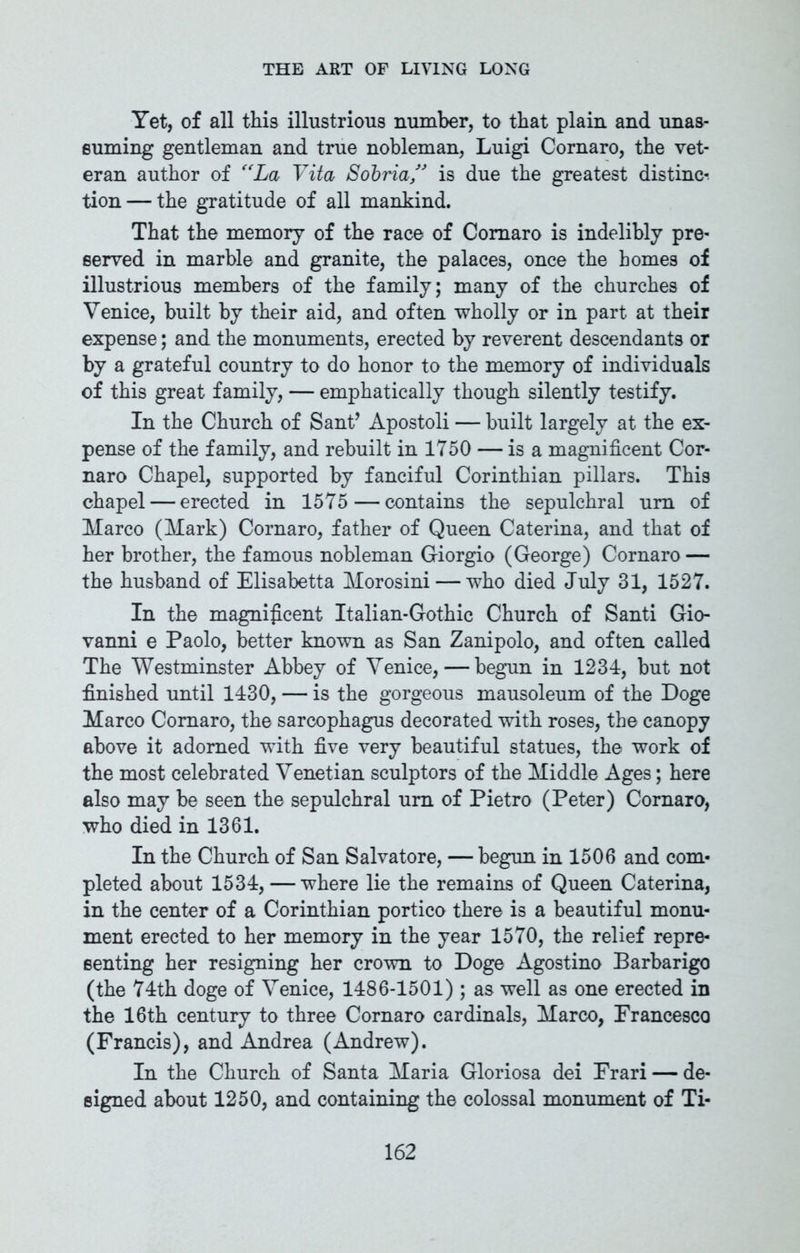 Yet, of all this illustrious number, to that plain and unas- suming gentleman and true nobleman, Luigi Cornaro, the vet- eran author of “La Vita Sobria” is due the greatest distinct tion — the gratitude of all mankind. That the memory of the race of Cornaro is indelibly pre- served in marble and granite, the palaces, once the homes of illustrious members of the family; many of the churches of Venice, built by their aid, and often wholly or in part at their expense; and the monuments, erected by reverent descendants or by a grateful country to do honor to the memory of individuals of this great family, — emphatically though silently testify. In the Church of Sant’ Apostoli — built largely at the ex- pense of the family, and rebuilt in 1750 — is a magnificent Cor- naro Chapel, supported by fanciful Corinthian pillars. This chapel — erected in 1575 — contains the sepulchral urn of Marco (Mark) Cornaro, father of Queen Caterina, and that of her brother, the famous nobleman Giorgio (George) Cornaro — the husband of Elisabetta Morosini — who died July 31, 1527. In the magnificent Italian-Gothic Church of Santi Gio- vanni e Paolo, better known as San Zanipolo, and often called The Westminster Abbey of Venice, — begun in 1234, but not finished until 1430, — is the gorgeous mausoleum of the Doge Marco Cornaro, the sarcophagus decorated with roses, the canopy above it adorned with five very beautiful statues, the work of the most celebrated Venetian sculptors of the Middle Ages; here also may be seen the sepulchral urn of Pietro (Peter) Cornaro, who died in 1361. In the Church of San Salvatore, — begun in 1506 and com- pleted about 1534, — where lie the remains of Queen Caterina, in the center of a Corinthian portico there is a beautiful monu- ment erected to her memory in the year 1570, the relief repre- senting her resigning her crown to Doge Agostino Barbarigo (the 74th doge of Venice, 1486-1501); as well as one erected in the 16th century to three Cornaro cardinals, Marco, Erancesco (Francis), and Andrea (Andrew). In the Church of Santa Maria Gloriosa dei Frari — de- signed about 1250, and containing the colossal monument of Ti-