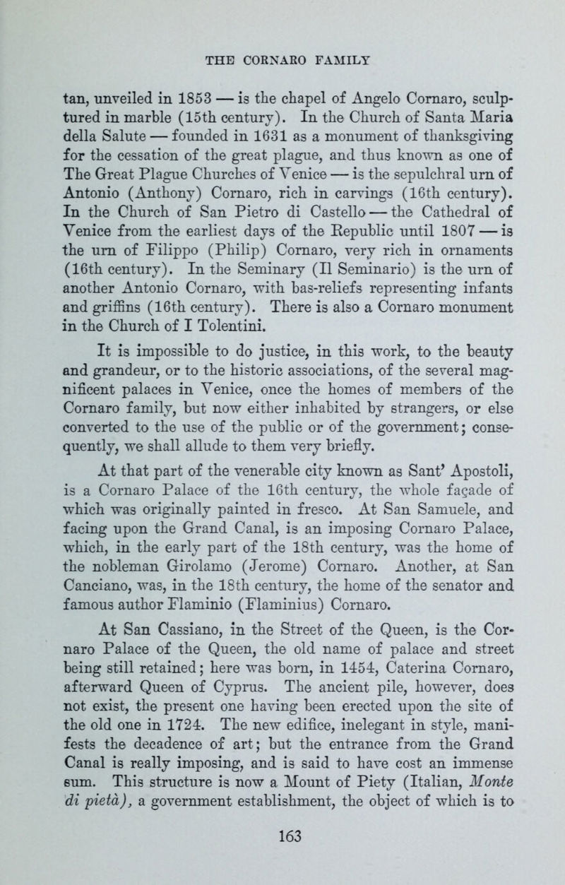 tan, unveiled in 1853 — is the chapel of Angelo Coraaro, sculp- tured in marble (15th century). In the Church of Santa Maria della Salute — founded in 1631 as a monument of thanksgiving for the cessation of the great plague, and thus known as one of The Great Plague Churches of Venice — is the sepulchral urn of Antonio (Anthony) Comaro, rich in carvings (16th century). In the Church of San Pietro di Castello — the Cathedral of Venice from the earliest days of the Republic until 1807 — is the urn of Filippo (Philip) Comaro, very rich in ornaments (16th century). In the Seminary (II Seminario) is the urn of another Antonio Cornaro, with bas-reliefs representing infants and griffins (16th century). There is also a Cornaro monument in the Church of I Tolentini. It is impossible to do justice, in this work, to the beauty and grandeur, or to the historic associations, of the several mag- nificent palaces in Venice, once the homes of members of the Cornaro family, but now either inhabited by strangers, or else converted to the use of the public or of the government; conse- quently, we shall allude to them very briefly. At that part of the venerable city known as Sant’ Apostoli, is a Cornaro Palace of the 16th century, the whole fagade of which was originally painted in fresco. At San Samuele, and facing upon the Grand Canal, is an imposing Cornaro Palace, which, in the early part of the 18th century, was the home of the nobleman Girolamo (Jerome) Cornaro. Another, at San Canciano, was, in the 18th century, the home of the senator and famous author Flaminio (Flaminius) Cornaro. At San Cassiano, in the Street of the Queen, is the Cor- naro Palace of the Queen, the old name of palace and street being still retained; here was bom, in 1454, Caterina Comaro, afterward Queen of Cyprus. The ancient pile, however, does not exist, the present one having been erected upon the site of the old one in 1724. The new edifice, inelegant in style, mani- fests the decadence of art; but the entrance from the Grand Canal is really imposing, and is said to have cost an immense sum. This structure is now a Mount of Piety (Italian, Monte di pietd), a government establishment, the object of which is to