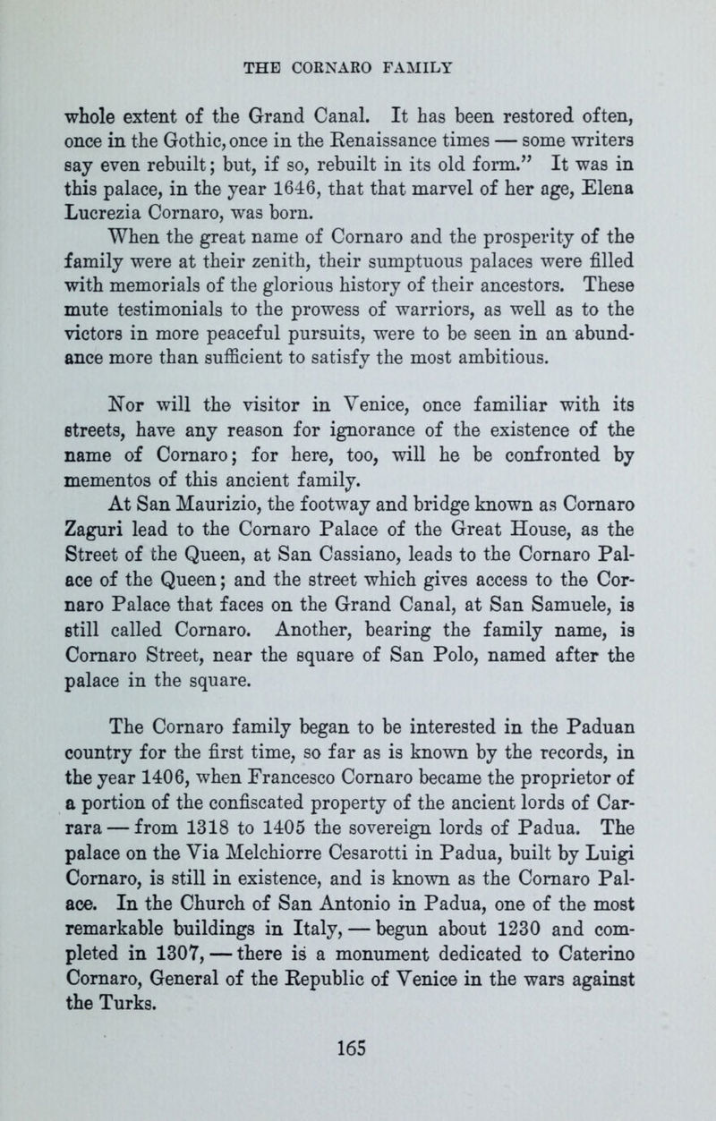 whole extent of the Grand Canal. It has been restored often, once in the Gothic, once in the Renaissance times — some writers say even rebuilt; but, if so, rebuilt in its old form.” It was in this palace, in the year 1646, that that marvel of her age, Elena Lucrezia Cornaro, was born. When the great name of Cornaro and the prosperity of the family were at their zenith, their sumptuous palaces were filled with memorials of the glorious history of their ancestors. These mute testimonials to the prowess of warriors, as well as to the victors in more peaceful pursuits, were to be seen in an abund- ance more than sufficient to satisfy the most ambitious. Nor will the visitor in Venice, once familiar with its streets, have any reason for ignorance of the existence of the name of Cornaro; for here, too, will he be confronted by mementos of this ancient family. At San Maurizio, the footway and bridge known as Cornaro Zaguri lead to the Cornaro Palace of the Great House, as the Street of the Queen, at San Cassiano, leads to the Cornaro Pal- ace of the Queen; and the street which gives access to the Cor- naro Palace that faces on the Grand Canal, at San Samuele, is still called Cornaro. Another, bearing the family name, is Cornaro Street, near the square of San Polo, named after the palace in the square. The Cornaro family began to be interested in the Paduan country for the first time, so far as is known by the records, in the year 1406, when Francesco Cornaro became the proprietor of a portion of the confiscated property of the ancient lords of Car- rara— from 1318 to 1405 the sovereign lords of Padua. The palace on the Via Melchiorre Cesarotti in Padua, built by Luigi Cornaro, is still in existence, and is known as the Cornaro Pal- ace. In the Church of San Antonio in Padua, one of the most remarkable buildings in Italy, — begun about 1230 and com- pleted in 1307, — there is a monument dedicated to Caterino Cornaro, General of the Republic of Venice in the wars against the Turks.