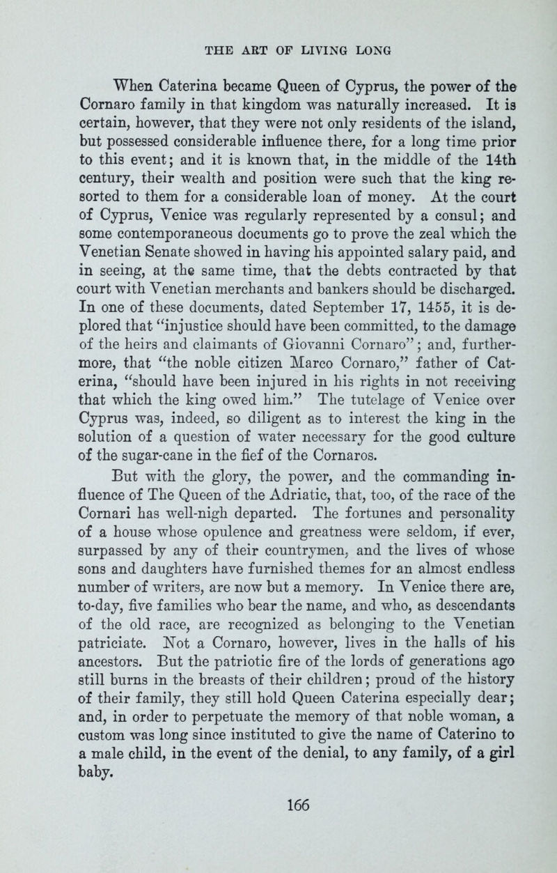 When Caterina became Queen of Cyprus, the power of the Cornaro family in that kingdom was naturally increased. It is certain, however, that they were not only residents of the island, but possessed considerable influence there, for a long time prior to this event; and it is known that, in the middle of the 14th century, their wealth and position were such that the king re- sorted to them for a considerable loan of money. At the court of Cyprus, Venice was regularly represented by a consul; and some contemporaneous documents go to prove the zeal which the Venetian Senate showed in having his appointed salary paid, and in seeing, at the same time, that the debts contracted by that court with Venetian merchants and bankers should be discharged. In one of these documents, dated September 17, 1455, it is de- plored that “injustice should have been committed, to the damage of the heirs and claimants of Giovanni Cornaro’’; and, further- more, that “the noble citizen Marco Cornaro,” father of Cat- erina, “should have been injured in his rights in not receiving that which the king owed him.” The tutelage of Venice over Cyprus was, indeed, so diligent as to interest the king in the solution of a question of water necessary for the good culture of the sugar-cane in the fief of the Cornaros. But with the glory, the power, and the commanding in- fluence of The Queen of the Adriatic, that, too, of the race of the Cornari has well-nigh departed. The fortunes and personality of a house whose opulence and greatness were seldom, if ever, surpassed by any of their countrymen, and the lives of whose sons and daughters have furnished themes for an almost endless number of writers, are now but a memory. In Venice there are, to-day, five families who bear the name, and who, as descendants of the old race, are recognized as belonging to the Venetian patriciate. Not a Cornaro, however, lives in the halls of his ancestors. But the patriotic fire of the lords of generations ago still burns in the breasts of their children; proud of the history of their family, they still hold Queen Caterina especially dear; and, in order to perpetuate the memory of that noble woman, a custom was long since instituted to give the name of Caterino to a male child, in the event of the denial, to any family, of a girl baby.