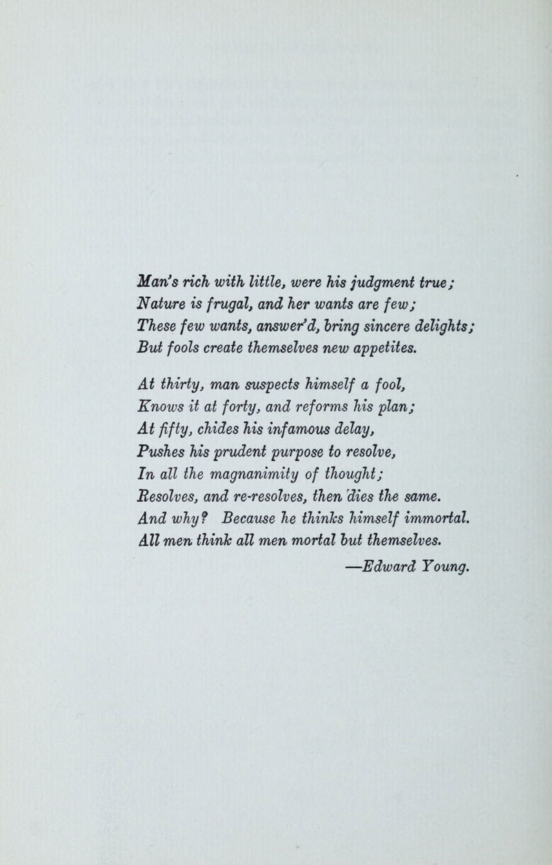 Man's rich with little, were his judgment true; Nature is frugal, and her wants are few; These few wants, answer'd, bring sincere delights; But fools create themselves new appetites. At thirty, man suspects himself a fool, Knows it at forty, and reforms his plan; At fifty, chides his infamous delay. Pushes his prudent purpose to resolve, In all the magnanimity of thought; Resolves, and re-resolves, then dies the same. And why ? Because he thinks himself immortal. All men think all men mortal but themselves. —Edward Young.