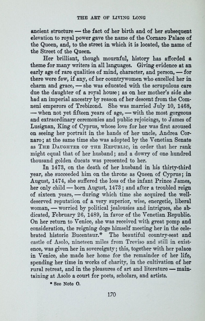 ancient structure — the fact of her birth and of her subsequent elevation to royal power gave the name of the Coraaro Palace of the Queen, and, to the street in which it is located, the name of the Street of the Queen. Her brilliant, though mournful, history has afforded a theme for many writers in all languages. Giving evidence at an early age of rare qualities of mind, character, and person, — for there were few, if any, of her countrywomen who excelled her in charm and grace, — she was educated with the scrupulous care due the daughter of a royal house; as on her mother’s side she had an imperial ancestry by reason of her descent from the Com- neni emperors of Trebizond. She was married July 10, 1468, — when not yet fifteen years of age, — with the most gorgeous and extraordinary ceremonies and public rejoicings, to James of Lusignan, King of Cyprus, whose love for her was first aroused on seeing her portrait in the hands of her uncle, Andrea Cor- naro; at the same time she was adopted by the Venetian Senate as The Daughter of the Republic, in order that her rank might equal that of her husband; and a dowry of one hundred thousand golden ducats was presented to her. In 1473, on the death of her husband in his thirty-third year, she succeeded him on the throne as Queen of Cyprus; in August, 1474, she suffered the loss of the infant Prince J ames, her only child — bom August, 1473 ; and after a troubled reign of sixteen years, — during which time she acquired the well- deserved reputation of a very superior, wise, energetic, liberal woman, — worried by political jealousies and intrigues, she ab- dicated, February 26, 1489, in favor of the Venetian Republic. On her return to Venice, she was received with great pomp and consideration, the reigning doge himself meeting her in the cele- brated historic Bucentaur.* The beautiful country-seat and castle of Asolo, nineteen miles from Treviso and still in exist- ence, was given her in sovereignty; this, together with her palace in Venice, she made her home for the remainder of her life, spending her time in works of charity, in the cultivation of her rural retreat, and in the pleasures of art and literature — main- taining at Asolo a court for poets, scholars, and artists. • See Note 0.