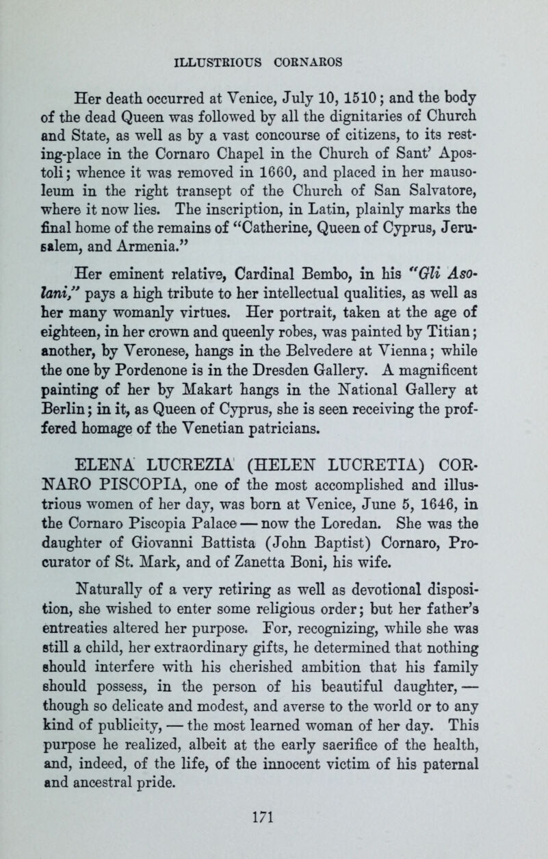 Her death occurred at Venice, July 10, 1510; and the body of the dead Queen was followed by all the dignitaries of Church and State, as well as by a vast concourse of citizens, to its rest- ing-place in the Comaro Chapel in the Church of Sant’ Apos- toli; whence it was removed in 1660, and placed in her mauso- leum in the right transept of the Church of San Salvatore, where it now lies. The inscription, in Latin, plainly marks the final home of the remains of “Catherine, Queen of Cyprus, Jeru* salem, and Armenia.” Her eminent relative, Cardinal Bembo, in his “Gli Aso- lani ” pays a high tribute to her intellectual qualities, as well as her many womanly virtues. Her portrait, taken at the age of eighteen, in her crown and queenly robes, was painted by Titian; another, by Veronese, hangs in the Belvedere at Vienna; while the one by Pordenone is in the Dresden Gallery. A magnificent painting of her by Makart hangs in the National Gallery at Berlin; in it, as Queen of Cyprus, she is seen receiving the prof- fered homage of the Venetian patricians. ELENA LUCEEZIA (HELEN LUCEETIA) COE- NAEO PISCOPIA, one of the most accomplished and illus- trious women of her day, was born at Venice, June 5, 1646, in the Comaro Piscopia Palace — now the Loredan. She was the daughter of Giovanni Battista (John Baptist) Cornaro, Pro- curator of St. Mark, and of Zanetta Boni, his wife. Naturally of a very retiring as well as devotional disposi- tion, she wished to enter some religious order; but her father’s entreaties altered her purpose. For, recognizing, while she was still a child, her extraordinary gifts, he determined that nothing should interfere with his cherished ambition that his family should possess, in the person of his beautiful daughter, — though so delicate and modest, and averse to the world or to any kind of publicity, — the most learned woman of her day. This purpose he realized, albeit at the early sacrifice of the health, and, indeed, of the life, of the innocent victim of his paternal and ancestral pride.
