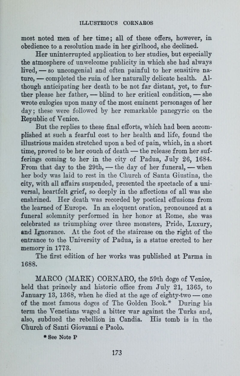 most noted men of her time; all of these offers, however, in obedience to a resolution made in her girlhood, she declined. Her uninterrupted application to her studies, but especially the atmosphere of unwelcome publicity in which she had always lived, — so uncongenial and often painful to her sensitive na- ture, — completed the ruin of her naturally delicate health. Al- though anticipating her death to be not far distant, yet, to fur- ther please her father, — blind to her critical condition, — she wrote eulogies upon many of the most eminent personages of her day; these were followed by her remarkable panegyric on the Republic of Venice. But the replies to these final efforts, which had been accom- plished at such a fearful cost to her health and life, found the illustrious maiden stretched upon a bed of pain, which, in a short time, proved to be her couch of death — the release from her suf- ferings coming to her in the city of Padua, July 26, 1684. From that day to the 29th, — the day of her funeral, — when her body was laid to rest in the Church of Santa Giustina, the city, with all affairs suspended, presented the spectacle of a uni- versal, heartfelt grief, so deeply in the affections of all was she enshrined. Her death was recorded by poetical effusions from the learned of Europe. In an eloquent oration, pronounced at a funeral solemnity performed in her honor at Rome, she was celebrated as triumphing over three monsters, Pride, Luxury, and Ignorance. At the foot of the staircase on the right of the entrance to the University of Padua, is a statue erected to her memory in 1773. The first edition of her works was published at Parma in 1688. MARCO (MARK) CORHARO, the 59th doge of Venice, held that princely and historic office from July 21, 1365, to January 13, 1368, when he died at the age of eighty-two — one of the most famous doges of The Golden Book.* During his term the Venetians waged a bitter war against the Turks and, also, subdued the rebellion in Candia. His tomb is in the Church of Santi Giovanni e Paolo. • See Note P