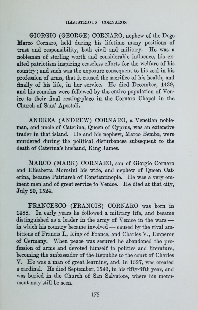GIORGIO (GEORGE) CORNARO, nephew of the Doge Marco Cornaro, held during his lifetime many positions of trust and responsibility, both civil and military. He was a nobleman of sterling worth and considerable influence, his ex- alted patriotism inspiring ceaseless efforts for the welfare of his country; and such was the exposure consequent to his zeal in his profession of arms, that it caused the sacrifice of his health, and finally of his life, in her service. He died December, 1439, and his remains were followed by the entire population of Ven- ice to their final resting-place in the Cornaro Chapel in the Church of Sant’ Apostoli. ANDREA (ANDREW) CORNARO, a Venetian noble- man, and uncle of Caterina, Queen of Cyprus, was an extensive trader in that island. He and his nephew, Marco Bembo, were murdered during the political disturbances subsequent to the death of Caterina’s husband, King James. MARCO (MARK) CORNARO, son of Giorgio Cornaro and Elisabetta Morosini his wife, and nephew of Queen Cat- erina, became Patriarch of Constantinople. He was a very em- inent man and of great service to Venice. He died at that city, July 20, 1524. FRANCESCO (FRANCIS) CORNARO was born in 1488. In early years he followed a military life, and became distinguished as a leader in the army of Venice in the wars — in which his country became involved — caused by the rival am- bitions of Francis I., King of France, and Charles V., Emperor of Germany. When peace was secured he abandoned the pro- fession of arms and devoted himself to politics and literature, becoming the ambassador of the Republic to the court of Charles V. He was a man of great- learning, and, in 1527, was created a cardinal. He died September, 1543, in his fifty-fifth year, and was buried in the Church of San Salvatore, where his monu- ment may still be seen.