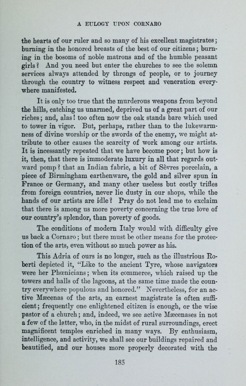 the hearts of our ruler and so many of his excellent magistrates; burning in the honored breasts of the best of our citizens; burn- ing in the bosoms of noble matrons and of the humble peasant girls ? And you need but enter the churches to see the solemn services always attended by throngs of people, or to journey through the country to witness respect and veneration every- where manifested. It is only too true that the murderous weapons from beyond the hills, catching us unarmed, deprived us of a great part of our riches; and, alas! too often now the oak stands bare which used to tower in vigor. But, perhaps, rather than to the lukewarm- ness of divine worship or the swords of the enemy, we might at- tribute to other causes the scarcity of work among our artists. It is incessantly repeated that we have become poor; but how is it, then, that there is immoderate luxury in all that regards out- ward pomp ? that an Indian fabric, a bit of Sevres porcelain, a piece of Birmingham earthenware, the gold and silver spun in France or Germany, and many other useless but costly trifles from foreign countries, never lie dusty in our shops, while the hands of our artists are idle ? Pray do not lead me to exclaim that there is among us more poverty concerning the true love of our country’s splendor, than poverty of goods. The conditions of modem Italy would with difficulty give us back a Cornaro; but there must be other means for the protec- tion of the arts, even without so much power as his. This Adria of ours is no longer, such as the illustrious Bo- berti depicted it, “Like to the ancient Tyre, whose navigators were her Phoenicians; when its commerce, which raised up the towers and halls of the lagoons, at the same time made the coun- try everywhere populous and honored.” Nevertheless, for an ac- tive Maecenas of the arts, an earnest magistrate is often suffi- cient; frequently one enlightened citizen is enough, or the wise pastor of a church; and, indeed, we see active Maecenases in not a few of the latter, who, in the midst of rural surroundings, erect magnificent temples enriched in many ways. By enthusiasm, intelligence, and activity, we shall see our buildings repaired and beautified, and our houses more properly decorated with the