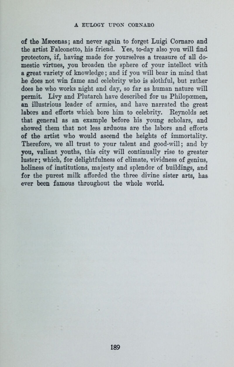of the Maecenas; and never again to forget Luigi Comaro and the artist Falconetto, his friend. Yes, to-day also you will find protectors, if, having made for yourselves a treasure of all do- mestic virtues, you broaden the sphere of your intellect with a great variety of knowledge; and if you will bear in mind that he does not win fame and celebrity who is slothful, but rather does he who works night and day, so far as human nature will permit. Livy and Plutarch have described for us Philopoemen, an illustrious leader of armies, and have narrated the great labors and efforts which bore him to celebrity. Keynolds set that general as an example before his young scholars, and showed them that not less arduous are the labors and efforts of the artist who would ascend the heights of immortality. Therefore, we all trust to your talent and good-will; and by you, valiant youths, this city will continually rise to greater luster; which, for delightfulness of climate, vividness of genius, holiness of institutions, majesty and splendor of buildings, and for the purest milk afforded the three divine sister arts, has ever been famous throughout the whole world,