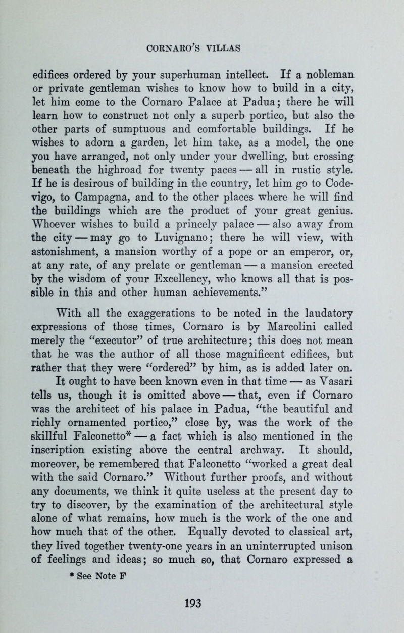 edifices ordered by your superhuman intellect. If a nobleman or private gentleman wishes to know how to build in a city, let him come to the Coraaro Palace at Padua; there he will learn how to construct not only a superb portico, but also the other parts of sumptuous and comfortable buildings. If he wishes to adorn a garden, let him take, as a model, the one you have arranged, not only under your dwelling, but crossing beneath the highroad for twenty paces — all in rustic style. If he is desirous of building in the country, let him go to Code- vigo, to Campagna, and to the other places where he will find the buildings which are the product of your great genius. Whoever wishes to build a princely palace — also away from the city — may go to Luvignano; there he will view, with astonishment, a mansion worthy of a pope or an emperor, or, at any rate, of any prelate or gentleman — a mansion erected by the wisdom of your Excellency, who knows all that is pos- sible in this and other human achievements.” With all the exaggerations to be noted in the laudatory expressions of those times, Comaro is by Marcolini called merely the “executor” of true architecture; this does not mean that he was the author of all those magnificent edifices, but rather that they were “ordered” by him, as is added later on. It ought to have been known even in that time — as Vasari tells us, though it is omitted above — that, even if Comaro was the architect of his palace in Padua, “the beautiful and richly ornamented portico,” close by, was the work of the skillful Falconetto*— a fact which is also mentioned in the inscription existing above the central archway. It should, moreover, be remembered that Falconetto “worked a great deal with the said Coraaro.” Without further proofs, and without any documents, we think it quite useless at the present day to try to discover, by the examination of the architectural style alone of what remains, how much is the work of the one and how much that of the other.. Equally devoted to classical art, they lived together twenty-one years in an uninterrupted unison of feelings and ideas; so much 60, that Coraaro expressed a * See Note F