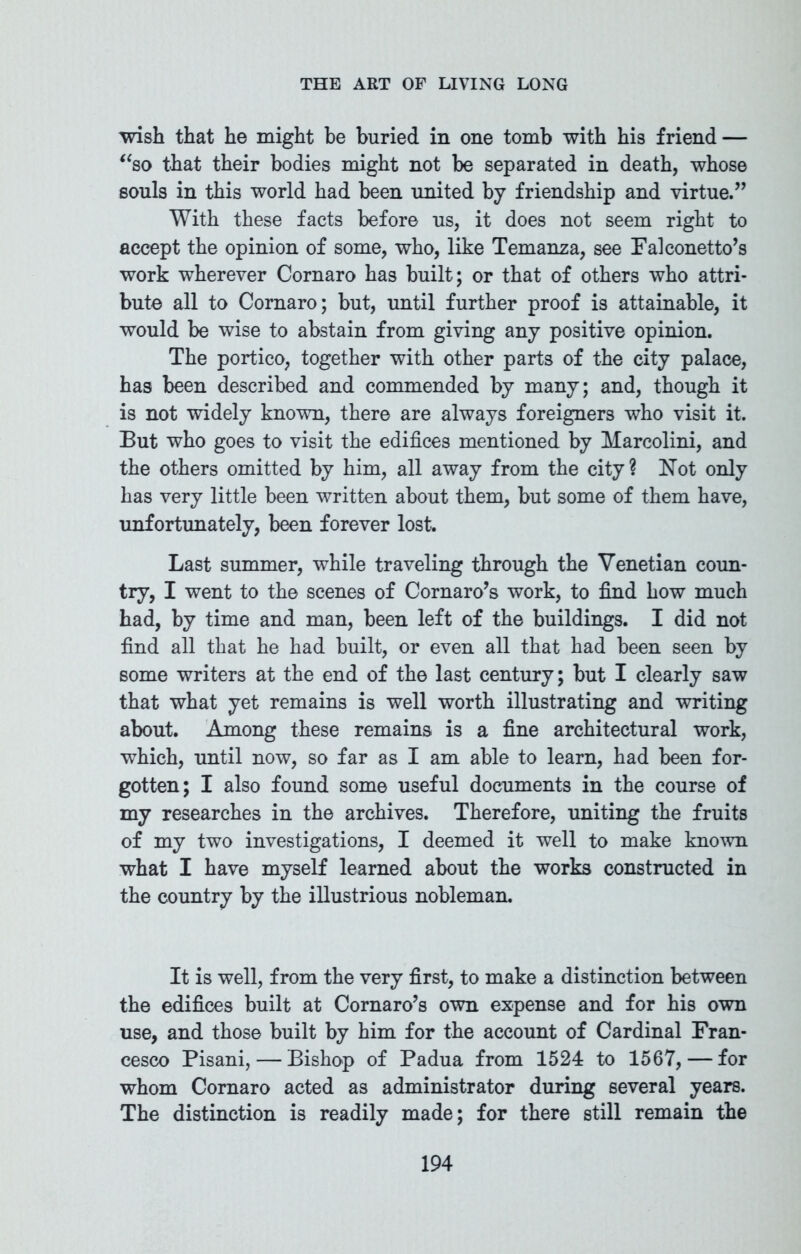 wish that he might be buried in one tomb with his friend — “so that their bodies might not be separated in death, whose souls in this world had been united by friendship and virtue.” With these facts before us, it does not seem right to accept the opinion of some, who, like Temanza, see Falconetto’s work wherever Cornaro has built; or that of others who attri- bute all to Cornaro; but, until further proof is attainable, it would be wise to abstain from giving any positive opinion. The portico, together with other parts of the city palace, has been described and commended by many; and, though it is not widely known, there are always foreigners who visit it. But who goes to visit the edifices mentioned by Marcolini, and the others omitted by him, all away from the city? Not only has very little been written about them, but some of them have, unfortunately, been forever lost. Last summer, while traveling through the Venetian coun- try, I went to the scenes of Cornaro’s work, to find how much had, by time and man, been left of the buildings. I did not find all that he had built, or even all that had been seen by some writers at the end of the last century; but I clearly saw that what yet remains is well worth illustrating and writing about. Among these remains is a fine architectural work, which, until now, so far as I am able to learn, had been for- gotten; I also found some useful documents in the course of my researches in the archives. Therefore, uniting the fruits of my two investigations, I deemed it well to make known what I have myself learned about the works constructed in the country by the illustrious nobleman. It is well, from the very first, to make a distinction between the edifices built at Cornaro’s own expense and for his own use, and those built by him for the account of Cardinal Fran- cesco Pisani, — Bishop of Padua from 1524 to 1567, — for whom Cornaro acted as administrator during several years. The distinction is readily made; for there still remain the