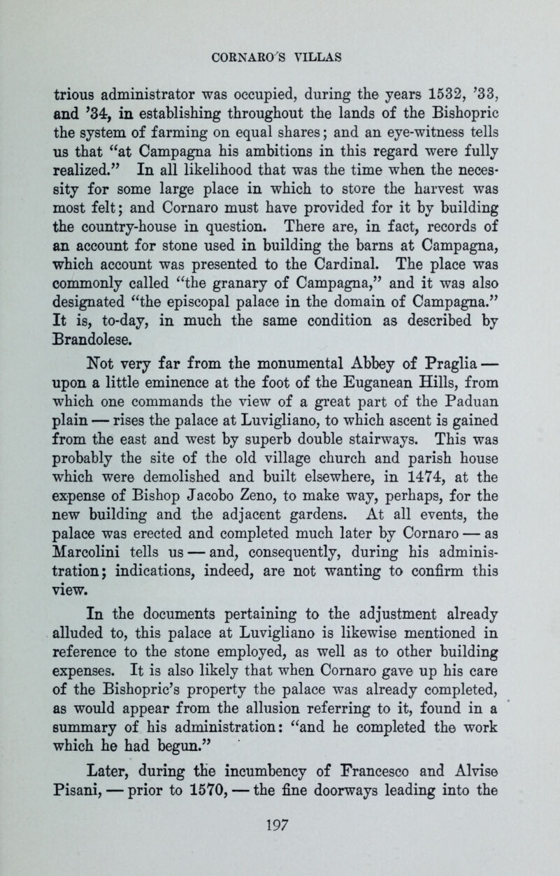 trious administrator was occupied, during the years 1532, ’33, and ’34, in establishing throughout the lands of the Bishopric the system of farming on equal shares; and an eye-witness tells us that “at Campagna his ambitions in this regard were fully realized.” In all likelihood that was the time when the neces- sity for some large place in which to store the harvest was most felt; and Cornaro must have provided for it by building the country-house in question. There are, in fact, records of an account for stone used in building the barns at Campagna, which account was presented to the Cardinal. The place was commonly called “the granary of Campagna,” and it was also designated “the episcopal palace in the domain of Campagna.” It is, to-day, in much the same condition as described by Brandolese. Not very far from the monumental Abbey of Praglia — upon a little eminence at the foot of the Euganean Hills, from which one commands the view of a great part of the Paduan plain — rises the palace at Luvigliano, to which ascent is gained from the east and west by superb double stairways. This was probably the site of the old village church and parish house which were demolished and built elsewhere, in 1474, at the expense of Bishop Jacobo Zeno, to make way, perhaps, for the new building and the adjacent gardens. At all events, the palace was erected and completed much later by Cornaro— as Marcolini tells us — and, consequently, during his adminis- tration; indications, indeed, are not wanting to confirm this view. In the documents pertaining to the adjustment already alluded to, this palace at Luvigliano is likewise mentioned in reference to the stone employed, as well as to other building expenses. It is also likely that when Cornaro gave up his care of the Bishopric’s property the palace was already completed, as would appear from the allusion referring to it, found in a summary of his administration: “and he completed the work which he had begun.” Later, during the incumbency of Francesco and Alvise Pisani, — prior to 1570, — the fine doorways leading into the