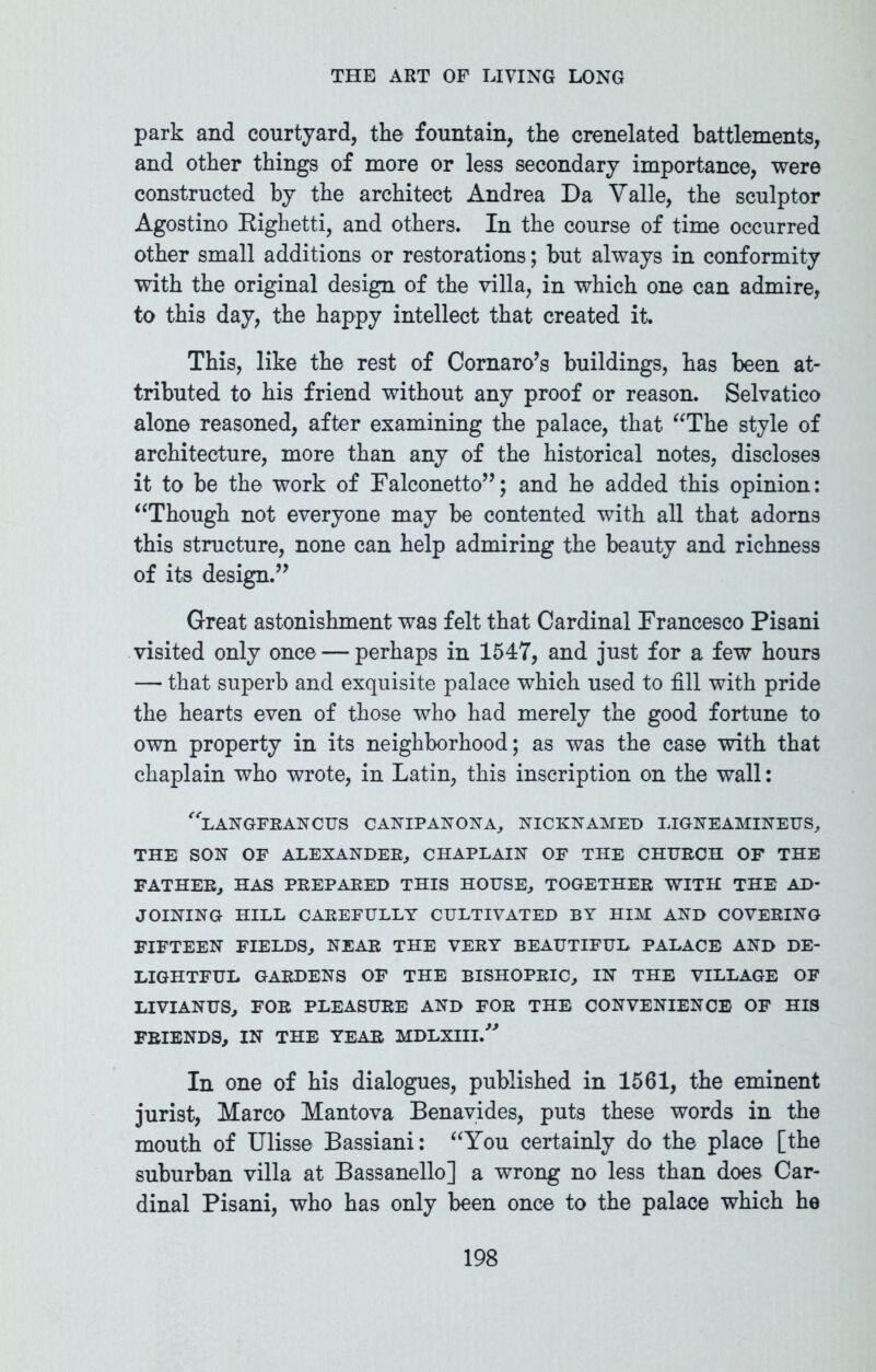 park and courtyard, the fountain, the crenelated battlements, and other things of more or less secondary importance, were constructed by the architect Andrea Da Yalle, the sculptor Agostino Eighetti, and others. In the course of time occurred other small additions or restorations; but always in conformity with the original design of the villa, in which one can admire, to this day, the happy intellect that created it. This, like the rest of Cornaro’s buildings, has been at- tributed to his friend without any proof or reason. Selvatico alone reasoned, after examining the palace, that “The style of architecture, more than any of the historical notes, discloses it to be the work of Falconetto”; and he added this opinion: “Though not everyone may be contented with all that adorns this structure, none can help admiring the beauty and richness of its design.” Great astonishment was felt that Cardinal Francesco Pisani visited only once — perhaps in 1547, and just for a few hours — that superb and exquisite palace which used to fill with pride the hearts even of those who had merely the good fortune to own property in its neighborhood; as was the case with that chaplain who wrote, in Latin, this inscription on the wall: langfrancus canipanona, nicknamed ligneamineus, THE SON OF ALEXANDER, CHAPLAIN OF THE CHURCH OF THE FATHER, HAS PREPARED THIS HOUSE, TOGETHER WITH THE AD- JOINING HILL CAREFULLY CULTIVATED BY HIM AND COVERING FIFTEEN FIELDS, NEAR THE VERY BEAUTIFUL PALACE AND DE- LIGHTFUL GARDENS OF THE BISHOPRIC, IN THE VILLAGE OF LIVIANUS, FOR PLEASURE AND FOR THE CONVENIENCE OF HIS FRIENDS, IN THE YEAR MDLXIIl/'' In one of his dialogues, published in 1561, the eminent jurist, Marco Mantova Benavides, puts these words in the mouth of Ulisse Bassiani: “You certainly do the place [the suburban villa at Bassanello] a wrong no less than does Car- dinal Pisani, who has only been once to the palace which he