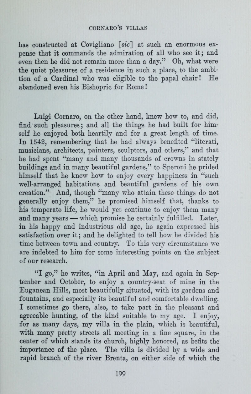 has constructed at Covigliano [sic] at such an enormous ex- pense that it commands the admiration of all who see it; and even then he did not remain more than a day.” Oh, what were the quiet pleasures of a residence in such a place, to the ambi- tion of a Cardinal who was eligible to the papal chair! He abandoned even his Bishopric for Borne! Luigi Comaro, on the other hand, knew how to, and did, find such pleasures; and all the things he had built for him- self he enjoyed both heartily and for a great length of time. In 1542, remembering that he had always benefited “literati, musicians, architects, painters, sculptors, and others,” and that he had spent “many and many thousands of crowns in stately buildings and in many beautiful gardens,” to Speroni he prided himself that he knew how to enjoy every happiness in “such well-arranged habitations and beautiful gardens of his own creation.” And, though “many who attain these things do not generally enjoy them,” he promised himself that, thanks to his temperate life, he would yet continue to enjoy them many and many years — which promise he certainly fulfilled. Later, in his happy and industrious old age, he again expressed his satisfaction over it; and he delighted to tell how he divided his time between town and country. To this very circumstance we are indebted to him for some interesting points on the subject of our research. “I go,” he writes, “in April and May, and again in Sep- tember and October, to enjoy a country-seat of mine in the Euganean Hills, most beautifully situated, with its gardens and fountains, and especially its beautiful and comfortable dwelling. I sometimes go there, also, to take part in the pleasant and agreeable hunting, of the kind suitable to my age. I enjoy, for as many days, my villa in the plain, which is beautiful, with many pretty streets all meeting in a fine square, in the center of which stands its church, highly honored, as befits the importance of the place. The villa is divided by a wide and rapid branch of the river Brenta, on either side of which the