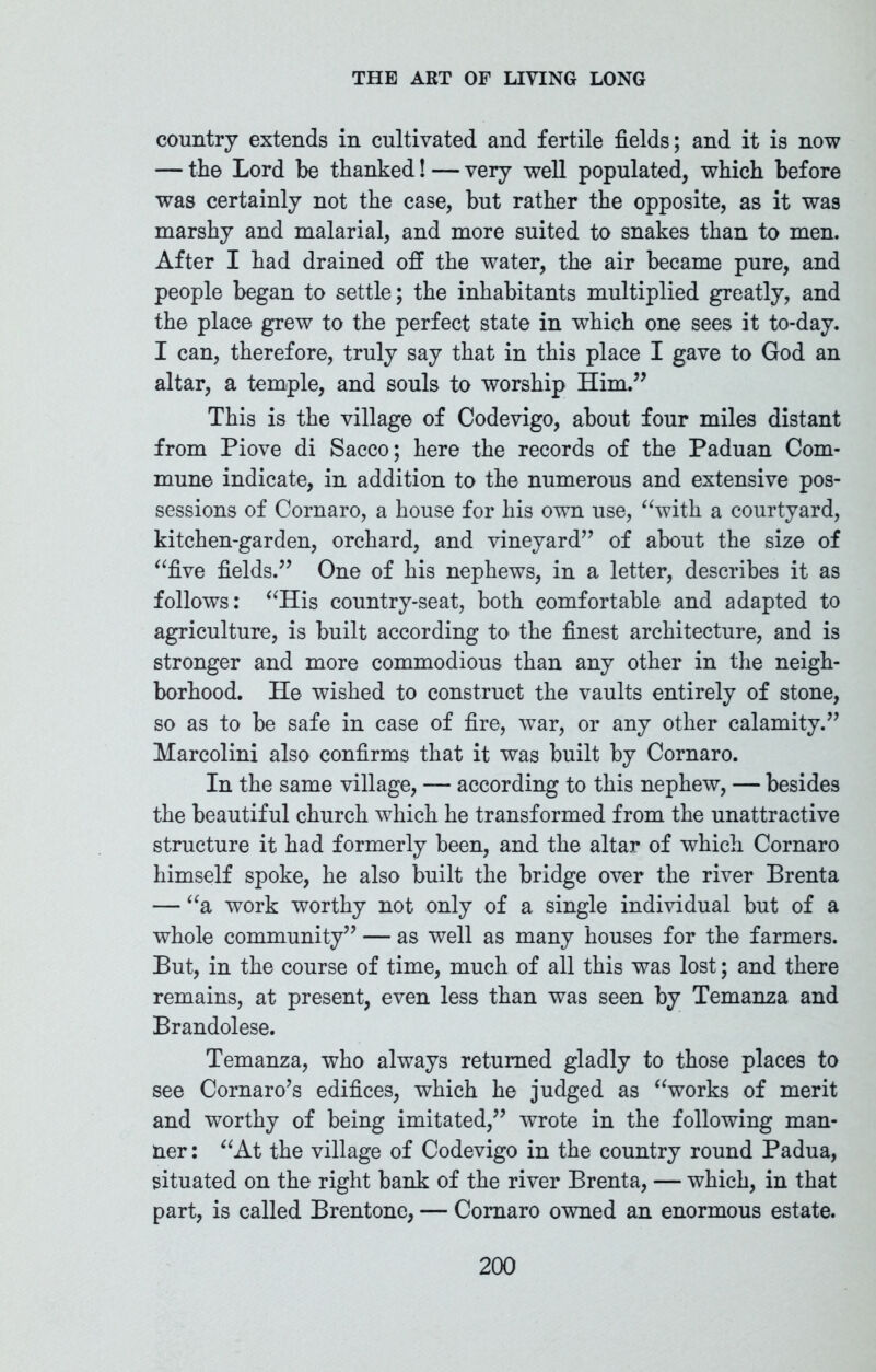 country extends in cultivated and fertile fields; and it is now — the Lord be thanked! — very well populated, which before was certainly not the case, but rather the opposite, as it was marshy and malarial, and more suited to snakes than to men. After I had drained off the water, the air became pure, and people began to settle; the inhabitants multiplied greatly, and the place grew to the perfect state in which one sees it to-day. I can, therefore, truly say that in this place I gave to God an altar, a temple, and souls to worship Him.” This is the village of Codevigo, about four miles distant from Piove di Sacco; here the records of the Paduan Com- mune indicate, in addition to the numerous and extensive pos- sessions of Cornaro, a house for his own use, “with a courtyard, kitchen-garden, orchard, and vineyard” of about the size of “five fields.” One of his nephews, in a letter, describes it as follows: “His country-seat, both comfortable and adapted to agriculture, is built according to the finest architecture, and is stronger and more commodious than any other in the neigh- borhood. He wished to construct the vaults entirely of stone, so as to be safe in case of fire, war, or any other calamity.” Marcolini also confirms that it was built by Cornaro. In the same village, — according to this nephew, — besides the beautiful church which he transformed from the unattractive structure it had formerly been, and the altar of which Cornaro himself spoke, he also built the bridge over the river Brenta — “a work worthy not only of a single individual but of a whole community” — as well as many houses for the farmers. But, in the course of time, much of all this was lost; and there remains, at present, even less than was seen by Temanza and Brandolese. Temanza, who always returned gladly to those places to see Cornaro’s edifices, which he judged as “works of merit and worthy of being imitated,” wrote in the following man- ner : “At the village of Codevigo in the country round Padua, situated on the right bank of the river Brenta, — which, in that part, is called Brentone, — Cornaro owned an enormous estate.