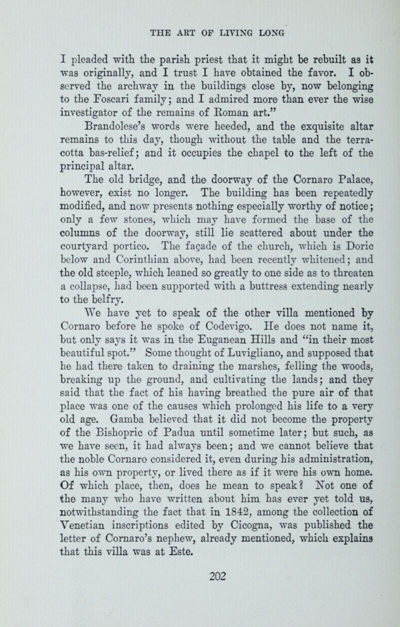 I pleaded with the parish priest that it might be rebuilt as it was originally, and I trust I have obtained the favor. I ob- served the archway in the buildings close by, now belonging to the Eoscari family; and I admired more than ever the wise investigator of the remains of Roman art.” Brandolese’s words were heeded, and the exquisite altar remains to this day, though without the table and the terra- cotta bas-relief; and it occupies the chapel to the left of the principal altar. The old bridge, and the doorway of the Cornaro Palace, however, exist no longer. The building has been repeatedly modified, and now presents nothing especially worthy of notice; only a few stones, which may have formed the base of the columns of the doorway, still lie scattered about under the courtyard portico. The facade of the church, which is Doric below and Corinthian above, had been recently whitened; and the old steeple, which leaned so greatly to one side as to threaten a collapse, had been supported with a buttress extending nearly to the belfry. We have yet to speak of the other villa mentioned by Cornaro before he spoke of Codevigo. He does not name it, but only says it was in the Euganean Hills and “in their most beautiful spot.” Some thought of Luvigliano, and supposed that he had there taken to draining the marshes, felling the woods, breaking up the ground, and cultivating the lands; and they said that the fact of his having breathed the pure air of that place was one of the causes which prolonged his life to a very old age. Gamba believed that it did not become the property of the Bishopric of Padua until sometime later; but such, as we have seen, it had always been; and we cannot believe that the noble Cornaro considered it, even during his administration, as his own property, or lived there as if it were his own home. Of which place, then, does he mean to speak? Hot one of the many who have written about him has ever yet told us, notwithstanding the fact that in 1842, among the collection of Venetian inscriptions edited by Cicogna, was published the letter of Comaro’s nephew, already mentioned, which explains that this villa was at Este.