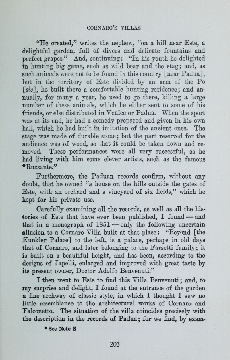 “He created,” writes the nephew, “on a hill near Este, a delightful garden, full of divers and delicate fountains and perfect grapes.” And, continuing: “In his youth he delighted in hunting big game, such as wild boar and the stag; and, as such animals were not to be found in this country [near Padua], but in the territory of Este divided by an arm of the Po [sic], he built there a comfortable hunting residence; and an- nually, for many a year, he used to go there, killing a large number of these animals, which he either sent to some of his friends, or else distributed in Venice or Padua. When the sport was at its end, he had a comedy prepared and given in his own hall, which he had built in imitation of the ancient ones. The stage was made of durable stone; but the part reserved for the audience was of wood, so that it could be taken down and re- moved. These performances were all very successful, as he had living with him some clever artists, such as the famous *Kuzzante.” Furthermore, the Paduan records confirm, without any doubt, that he owned “a house on the hills outside the gates of Este, with an orchard and a vineyard of six fields,” which he kept for his private use. Carefully examining all the records, as well as all the his- tories of Este that have ever been published, I found — and that in a monograph of 1851 — only the following uncertain allusion to a Coraaro Villa built at that place: “Beyond [the Hunkier Palace] to the left, is a palace, perhaps in old days that of Cornaro, and later belonging to the Farsetti family; it is built on a beautiful height, and has been, according to the designs of Japelli, enlarged and improved with great taste by its present owner, Doctor Adolfo Benvenuti.” I then went to Este to find this Villa Benvenuti; and, to my surprise and delight, I found at the entrance of the garden a fine archway of classic style, in which I thought I saw no little resemblance to the architectural works of Cornaro and Falconetto. The situation of the villa coincides precisely with the description in the records of Padua; for we find, by exam- • See Note S