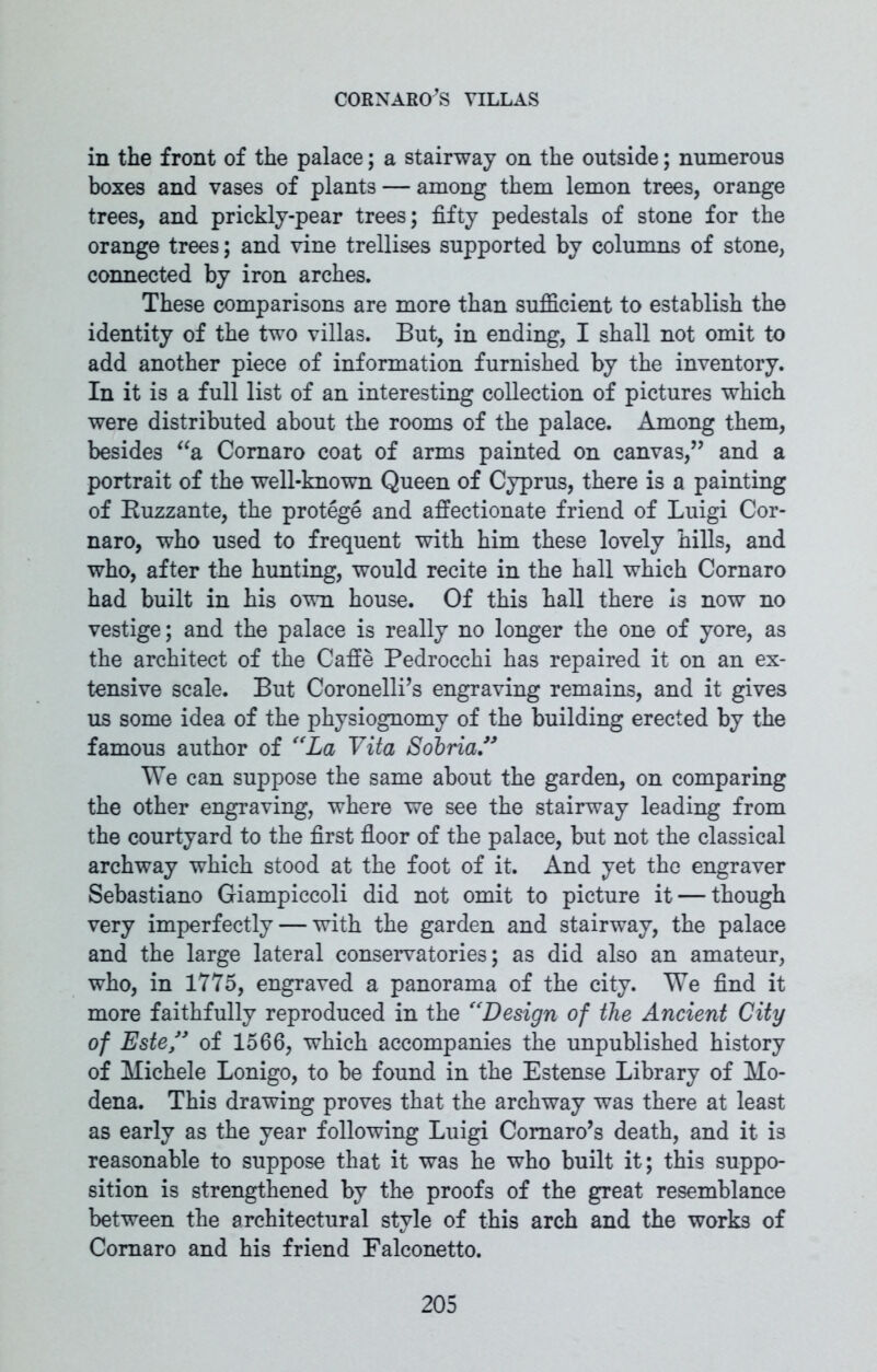 in the front of the palace; a stairway on the outside; numerous boxes and vases of plants — among them lemon trees, orange trees, and prickly-pear trees; fifty pedestals of stone for the orange trees; and vine trellises supported by columns of stone, connected by iron arches. These comparisons are more than sufficient to establish the identity of the two villas. But, in ending, I shall not omit to add another piece of information furnished by the inventory. In it is a full list of an interesting collection of pictures which were distributed about the rooms of the palace. Among them, besides “a Comaro coat of arms painted on canvas,” and a portrait of the well-known Queen of Cyprus, there is a painting of Ruzzante, the protege and affectionate friend of Luigi Cor- naro, who used to frequent with him these lovely hills, and who, after the hunting, would recite in the hall which Cornaro had built in his own house. Of this hall there is now no vestige; and the palace is really no longer the one of yore, as the architect of the Caffe Pedrocchi has repaired it on an ex- tensive scale. But Coronelli’s engraving remains, and it gives us some idea of the physiognomy of the building erected by the famous author of “La Vita Sobria” We can suppose the same about the garden, on comparing the other engraving, where we see the stairway leading from the courtyard to the first floor of the palace, but not the classical archway which stood at the foot of it. And yet the engraver Sebastiano Giampiccoli did not omit to picture it — though very imperfectly — with the garden and stairway, the palace and the large lateral conservatories; as did also an amateur, who, in 1775, engraved a panorama of the city. We find it more faithfully reproduced in the “Design of the Ancient City of Este” of 1566, which accompanies the unpublished history of Michele Lonigo, to be found in the Estense Library of Mo- dena. This drawing proves that the archway was there at least as early as the year following Luigi Comaro’s death, and it is reasonable to suppose that it was he who built it; this suppo- sition is strengthened by the proofs of the great resemblance between the architectural style of this arch and the works of Comaro and his friend Falconetto.