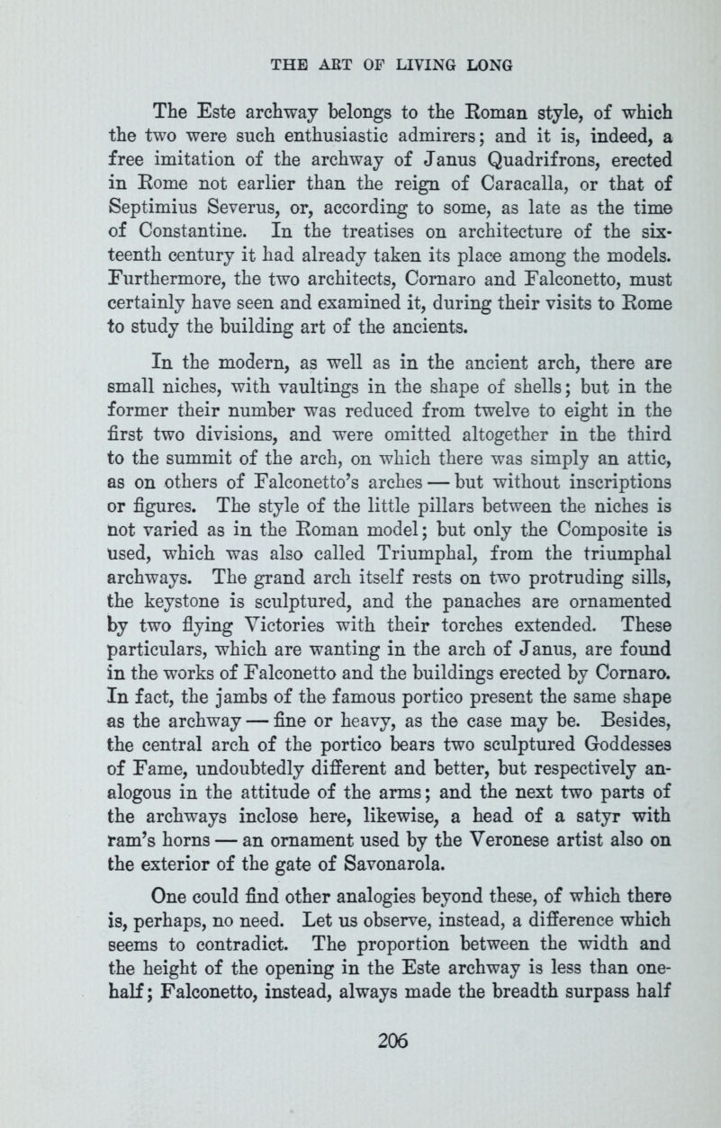 The Este archway belongs to the Roman style, of which the two were such enthusiastic admirers; and it is, indeed, a free imitation of the archway of Janus Quadrifrons, erected in Rome not earlier than the reign of Caracalla, or that of Septimius Severus, or, according to some, as late as the time of Constantine. In the treatises on architecture of the six- teenth century it had already taken its place among the models. Furthermore, the two architects, Cornaro and Ealconetto, must certainly have seen and examined it, during their visits to Rome to study the building art of the ancients. In the modern, as well as in the ancient arch, there are small niches, with vaultings in the shape of shells; but in the former their number was reduced from twelve to eight in the first two divisions, and were omitted altogether in the third to the summit of the arch, on which there was simply an attic, as on others of Falconetto’s arches — but without inscriptions or figures. The style of the little pillars between the niches is not varied as in the Roman model; but only the Composite is Used, which was also called Triumphal, from the triumphal archways. The grand arch itself rests on two protruding sills, the keystone is sculptured, and the panaches are ornamented by two flying Victories with their torches extended. These particulars, which are wanting in the arch of Janus, are found in the works of Falconetto and the buildings erected by Cornaro. In fact, the jambs of the famous portico present the same shape as the archway — fine or heavy, as the case may be. Besides, the central arch of the portico bears two sculptured Goddesses of Fame, undoubtedly different and better, but respectively an- alogous in the attitude of the arms; and the next two parts of the archways inclose here, likewise, a head of a satyr with ram’s horns — an ornament used by the Veronese artist also on the exterior of the gate of Savonarola. One could find other analogies beyond these, of which there is, perhaps, no need. Let us observe, instead, a difference which seems to contradict. The proportion between the width and the height of the opening in the Este archway is less than one- half ; Falconetto, instead, always made the breadth surpass half
