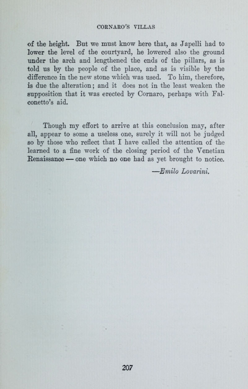 of the height. But we must know here that, as Japelli had to lower the level of the courtyard, he lowered also the ground under the arch and lengthened the ends of the pillars, as is told us by the people of the place, and as is visible by the difference in the new stone which was used. To him, therefore, is due the alteration; and it does not in the least weaken the supposition that it was erected by Cornaro, perhaps with Fal- conetto’s aid. Though my effort to arrive at this conclusion may, after all, appear to some a useless one, surely it will not be judged so by those who reflect that I have called the attention of the learned to a fine work of the closing period of the Venetian Renaissance — one which no one had as yet brought to notice. —Emilo Lovarini.