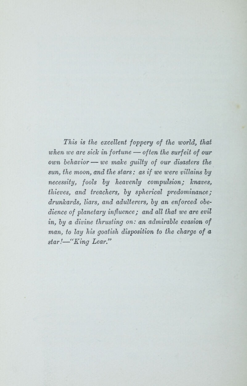 This is the excellent foppery of the world, that when we are sick in fortune — often the surfeit of our own behavior — we make guilty of our disasters the sun, the moon, and the stars: as if we were villains by necessity, fools by heavenly compulsion; knaves, thieves, and treachers, by spherical predominance; drunkards, liars, and adulterers, by an enforced obe- dience of planetary influence; and all that we are evil in, by a divine thrusting on: an admirable evasion of man, to lay his goatish disposition to the charge of a star!—“King Lear