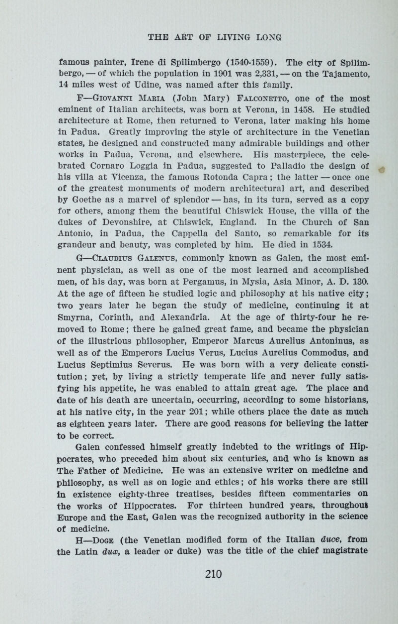 famous painter, Irene di Spilimbergo (1540-1559). The city of Spilim- bergo, — of which the population in 1901 was 2,331, — on the Tajamento, 14 miles west of Udine, was named after this family. F—Giovanttc Maria (John Mary) Falconetto, one of the most eminent of Italian architects, was born at Verona, in 1458. He studied architecture at Rome, then returned to Verona, later making his home in Padua. Greatly improving the style of architecture in the Venetian states, he designed and constructed many admirable buildings and other works in Padua, Verona, and elsewhere. His masterpiece, the cele- brated Cornaro Loggia in Padua, suggested to Palladio the design of his villa at Vicenza, the famous Rotonda Capra; the latter — once one of the greatest monuments of modern architectural art, and described by Goethe as a marvel of splendor — has, in its turn, served as a copy for others, among them the beautiful Chiswick House, the villa of the dukes of Devonshire, at Chiswick, England. In the Church of San Antonio, in Padua, the Cappella del Santo, so remarkable for its grandeur and beauty, was completed by him. He died in 1534. G—Claudius Galenus, commonly known as Galen, the most emi- nent physician, as well as one of the most learned and accomplished men, of his day, was born at Pergamus, in Mysia, Asia Minor, A. D. 130. At the age of fifteen he studied logic and philosophy at his native city; two years later he began the study of medicine, continuing it at Smyrna, Corinth, and Alexandria. At the age of thirty-four he re- moved to Rome; there he gained great fame, and became .the physician of the illustrious philosopher, Emperor Marcus Aurelius Antoninus, as well as of the Emperors Lucius Verus, Lucius Aurelius Commodus, and Lucius Septimius Severus. He was born with a very delicate consti- tution; yet, by living a strictly temperate life and never fully satis- fying his appetite, he was enabled to attain great age. The place and date of his death are uncertain, occurring, according to some historians, at his native city, in the year 201; while others place the date as much as eighteen years later. There are good reasons for believing the latter to be correct. Galen confessed himself greatly indebted to the writings of Hip- pocrates, who preceded him about six centuries, and who is known as The Father of Medicine. He was an extensive writer on medicine and philosophy, as well as on logic and ethics; of his works there are still in existence eighty-three treatises, besides fifteen commentaries on the works of Hippocrates. For thirteen hundred years, throughout Europe and the East, Galen was the recognized authority in the science of medicine. H—Doge (the Venetian modified form of the Italian duce, from the Latin dux, a leader or duke) was the title of the chief magistrate