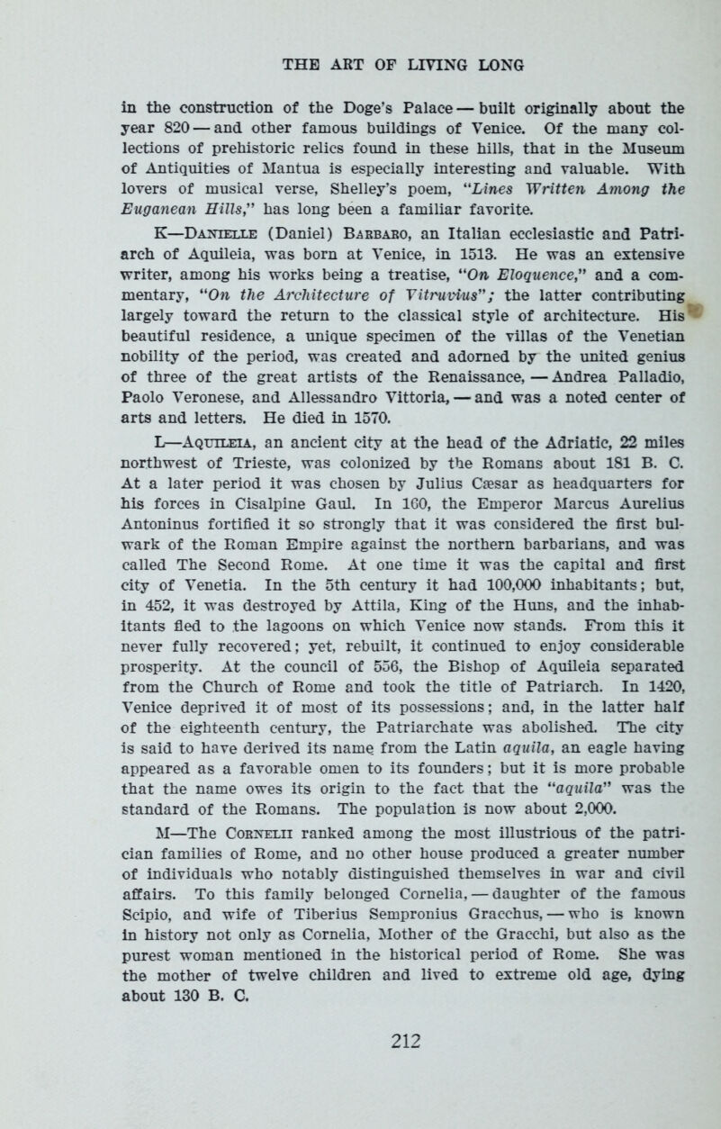 in the construction of the Doge’s Palace — built originally about the year 820 — and other famous buildings of Venice. Of the many col- lections of prehistoric relics found in these hills, that in the Museum of Antiquities of Mantua is especially interesting and valuable. With lovers of musical verse, Shelley’s poem, “Lines Written Among the Euganean Hills” has long been a familiar favorite. K—Daiveelle (Daniel) Babbabo, an Italian ecclesiastic and Patri- arch of Aquileia, was born at Venice, in 1513. He was an extensive writer, among his works being a treatise, “On Eloquence” and a com- mentary, “On the Architecture of Vitruvius”; the latter contributing largely toward the return to the classical style of architecture. His*' beautiful residence, a unique specimen of the villas of the Venetian nobility of the period, was created and adorned by the united genius of three of the great artists of the Renaissance, — Andrea Palladio, Paolo Veronese, and Allessandro Vittoria, — and was a noted center of arts and letters. He died in 1570. L—Aquileia, an ancient city at the head of the Adriatic, 22 miles northwest of Trieste, was colonized by the Romans about 181 B. C. At a later period it was chosen by Julius Caesar as headquarters for his forces in Cisalpine Gaul. In 160, the Emperor Marcus Aurelius Antoninus fortified it so strongly that it was considered the first bul- wark of the Roman Empire against the northern barbarians, and was called The Second Rome. At one time it was the capital and first city of Venetia. In the 5th century it had 100,000 inhabitants; but, in 452, it was destroyed by Attila, King of the Huns, and the inhab- itants fled to the lagoons on which Venice now stands. From this it never fully recovered; yet, rebuilt, it continued to enjoy considerable prosperity. At the council of 556, the Bishop of Aquileia separated from the Church of Rome and took the title of Patriarch. In 1420, Venice deprived it of most of its possessions; and, in the latter half of the eighteenth century, the Patriarchate was abolished. The city is said to have derived its name from the Latin aquila, an eagle having appeared as a favorable omen to its founders; but it is more probable that the name owes its origin to the fact that the “aquila” was the standard of the Romans. The population is now about 2,000. M—The Cobnelii ranked among the most illustrious of the patri- cian families of Rome, and no other house produced a greater number of individuals who notably distinguished themselves in war and civil affairs. To this family belonged Cornelia, — daughter of the famous Scipio, and wife of Tiberius Sempronius Gracchus, — who is known in history not only as Cornelia, Mother of the Gracchi, but also as the purest woman mentioned in the historical period of Rome. She was the mother of twelve children and lived to extreme old age, dying about 130 B. C.