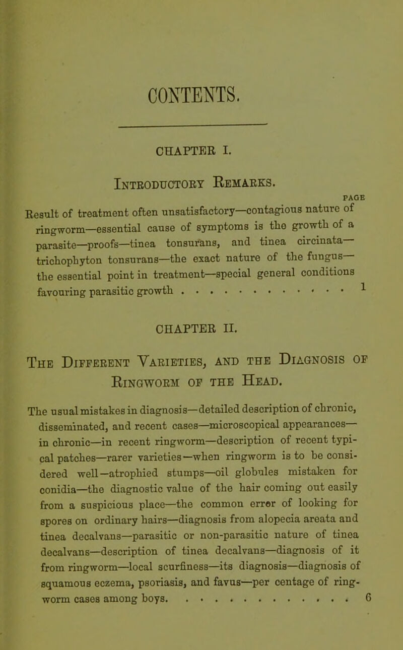 CONTENTS. CHAPTER I. Introductory Remarks. PAGE Result of treatment often unsatisfactory—contagious nature of ringworm—essential cause of symptoms is tlie growth of a parasite—proofs—tinea tonsurans, and tinea circinata trichophyton tonsurans—the exact nature of the fungus the essential point in treatment—special general conditions favouring parasitic growth 1 CHAPTER II. The Different Varieties, and the Diagnosis of Ringworm of the Head. The usual mistakes in diagnosis—detailed description of chronic, disseminated, and recent cases—microscopical appearances— in chronic—in recent ringworm—description of recent typi- cal patches—rarer varieties—when ringworm is to be consi- dered well—atrophied stumps—oil globules mistaken for conidia—the diagnostic value of the hair coming out easily from a suspicious place—the common error of looking for spores on ordinary hairs—diagnosis from alopecia areata and tinea decalvans—parasitic or non-parasitic nature of tinea decalvans—description of tinea decalvans—diagnosis of it from ringworm—local scurfiness—its diagnosis—diagnosis of squamous eczema, psoriasis, and favus—per centage of ring-