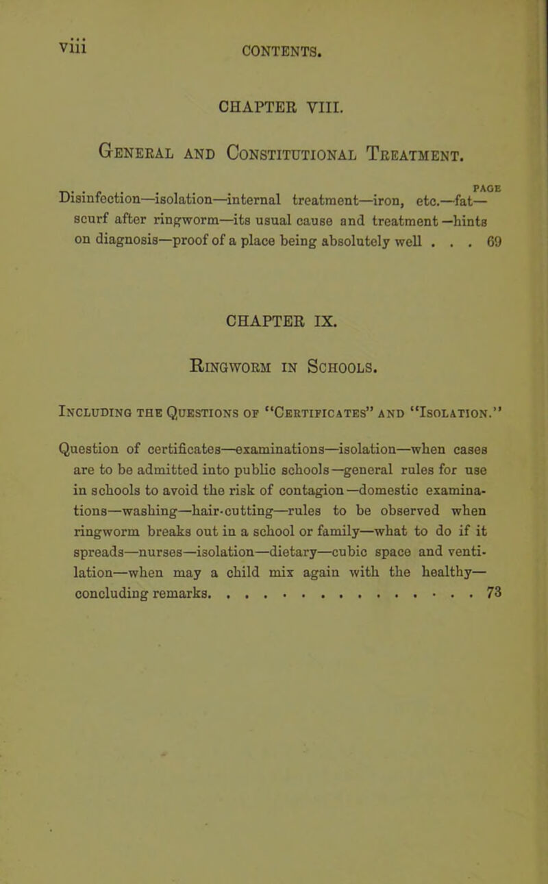 CHAPTER VIII. General and Constitutional Treatment. Disinfection—isolation—internal treatment—iron, etc.—fat— scurf after ringworm—its usual cause and treatment —hints on diagnosis—proof of a place being absolutely well ... 69 CHAPTER IX. Ringworm in Schools. Including the Questions of “Certificates” and “Isolation.” Question of certificates—examinations—isolation—when cases are to be admitted into public schools—general rules for use in schools to avoid the risk of contagion—domestic examina- tions—washing—hair-cutting—rules to be observed when ringworm breaks out in a school or family—what to do if it spreads—nurses—isolation—dietary—cubic space and venti- lation—when may a child mix again with the healthy— concluding remarks 73