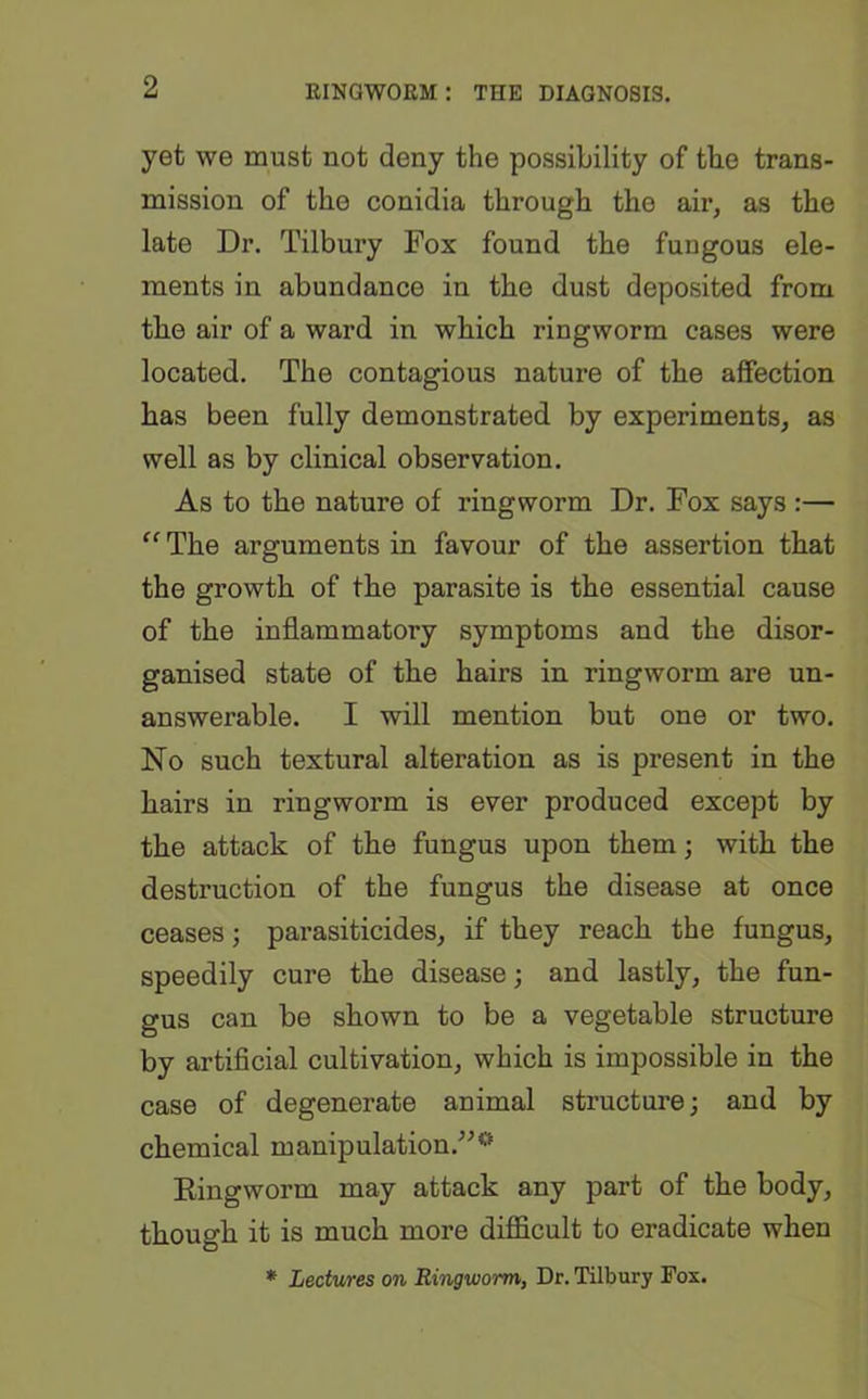 yet we must not deny the possibility of the trans- mission of the conidia through the air, as the late Dr. Tilbury Fox found the fungous ele- ments in abundance in the dust deposited from the air of a ward in which ringworm cases were located. The contagious nature of the affection has been fully demonstrated by experiments, as well as by clinical observation. As to the nature of ringworm Dr. Fox says :— “ The arguments in favour of the assertion that the growth of the parasite is the essential cause of the inflammatory symptoms and the disor- ganised state of the hairs in ringworm are un- answerable. I will mention but one or two. No such textural alteration as is present in the hairs in ringworm is ever produced except by the attack of the fungus upon them; with the destruction of the fungus the disease at once ceases; parasiticides, if they reach the fungus, speedily cure the disease; and lastly, the fun- gus can be shown to be a vegetable structure by artificial cultivation, which is impossible in the case of degenerate animal structure; and by chemical manipulation.”0 Ringworm may attack any part of the body, though it is much more difficult to eradicate when * Lectures on Ringworm, Dr. Tilbury Fox.