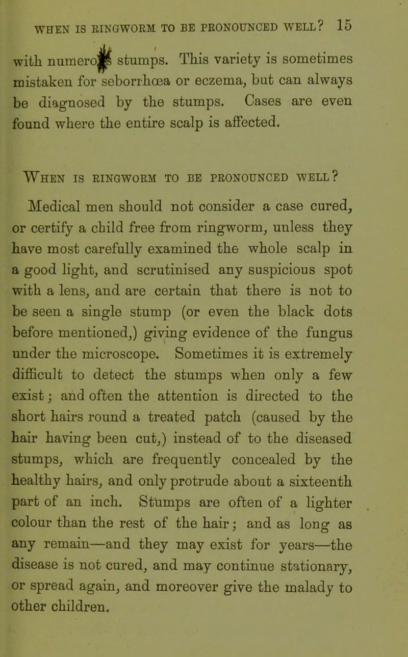 with numero $ stumps. This variety is sometimes mistaken for seborrhcea or eczema, but can always be diagnosed by the stumps. Cases are even found where the entire scalp is affected. When is ringworm to be pronounced well? Medical men should not consider a case cured, or certify a child free from ringworm, uuless they have most carefully examined the whole scalp in a good light, and scrutinised any suspicious spot with a lens, and are certain that there is not to be seen a single stump (or even the black dots before mentioned,) giving evidence of the fungus under the microscope. Sometimes it is extremely difficult to detect the stumps when only a few exist; and often the attention is directed to the short hairs round a treated patch (caused by the hair having been cut,) instead of to the diseased stumps, which are frequently concealed by the healthy hairs, and only protrude about a sixteenth part of an inch. Stumps are often of a lighter colour than the rest of the hair; and as long as any remain—and they may exist for years—the disease is not cured, and may continue stationary, or spread again, and moreover give the malady to other children.