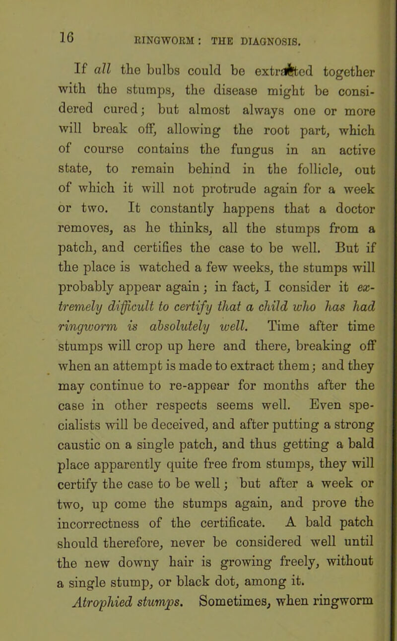 If all the bulbs could be extrd^ted together with the stumps, the disease might be consi- dered cured; but almost always one or more will break off, allowing the root part, which of course contains the fungus in an active state, to remain behind in the follicle, out of which it will not protrude again for a week or two. It constantly happens that a doctor removes, as he thinks, all the stumps from a patch, and certifies the case to be well. But if the place is watched a few weeks, the stumps will probably appear again; in fact, I consider it ex- tremely difficult to certify that a child who has had ringworm is absolutely well. Time after time stumps will crop up here and there, breaking off when an attempt is made to extract them; and they may continue to re-appear for months after the case in other respects seems well. Even spe- cialists will be deceived, and after putting a strong caustic on a single patch, and thus getting a bald place apparently quite free from stumps, they will certify the case to be well; but after a week or two, up come the stumps again, and prove the incorrectness of the certificate. A bald patch should therefore, never be considered well until the new downy hair is growing freely, without a single stump, or black dot, among it. Atrophied stumps. Sometimes, when ringworm