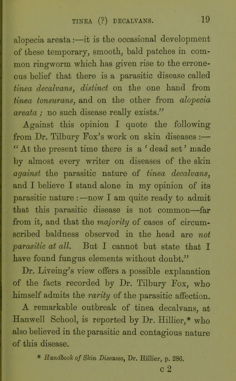 TINEA (?) DECALVANS. alopecia areata:—it is the occasional development of these temporary, smooth, bald patches in com- mon ringworm which has given rise to the errone- ous belief that there is a parasitic disease called tinea decalvans, distinct on the one hand from tinea tonsurans, and on the other from alopecia areata ; no such disease really exists.” Against this opinion I quote the following from Dr. Tilbury Fox’s work on skin diseases :— “At the present time there is a f dead set’ made by almost every writer on diseases of the skin against the parasitic nature of tinea decalvans, and I believe I stand alone in my opinion of its parasitic nature :—now I am quite ready to admit that this parasitic disease is not common—far from it, and that the majority of cases of circum- scribed baldness observed in the head are not parasitic at all. But I cannot but state that I have found fungus elements without doubt.” Dr. Liveing’s view offers a possible explanation of the facts recorded by Dr. Tilbury Fox, who himself admits the rarity of the parasitic affection. A remarkable outbreak of tinea decalvans, at Hanwell School, is reported by Dr. Hillier,* who also believed in the parasitic and contagious nature of this disease. * Handbook of Skin Diseases, Dr. Hillier, p. 286. c 2