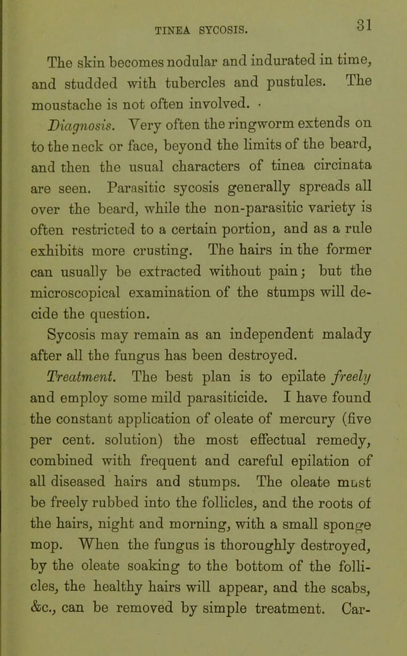 TINEA SYCOSIS. The skin becomes nodular and indurated in time, and studded with tubercles and pustules. The moustache is not often involved. • Diagnosis. Very often the ringworm extends on to the neck or face, beyond the limits of the beard, and then the usual characters of tinea circinata are seen. Parasitic sycosis generally spreads all over the beard, while the non-parasitic variety is often restricted to a certain portion, and as a rule exhibits more crusting. The hairs in the former can usually be extracted without pain; but the microscopical examination of the stumps will de- cide the question. Sycosis may remain as an independent malady after all the fungus has been destroyed. Treatment. The best plan is to epilate freely and employ some mild parasiticide. I have found the constant application of oleate of mercury (five per cent, solution) the most effectual remedy, combined with frequent and careful epilation of all diseased hairs and stumps. The oleate most be freely rubbed into the follicles, and the roots of the hairs, night and morning, with a small sponge mop. When the fungus is thoroughly destroyed, by the oleate soaking to the bottom of the folli- cles, the healthy hairs will appear, and the scabs, &c., can be removed by simple treatment. Car-